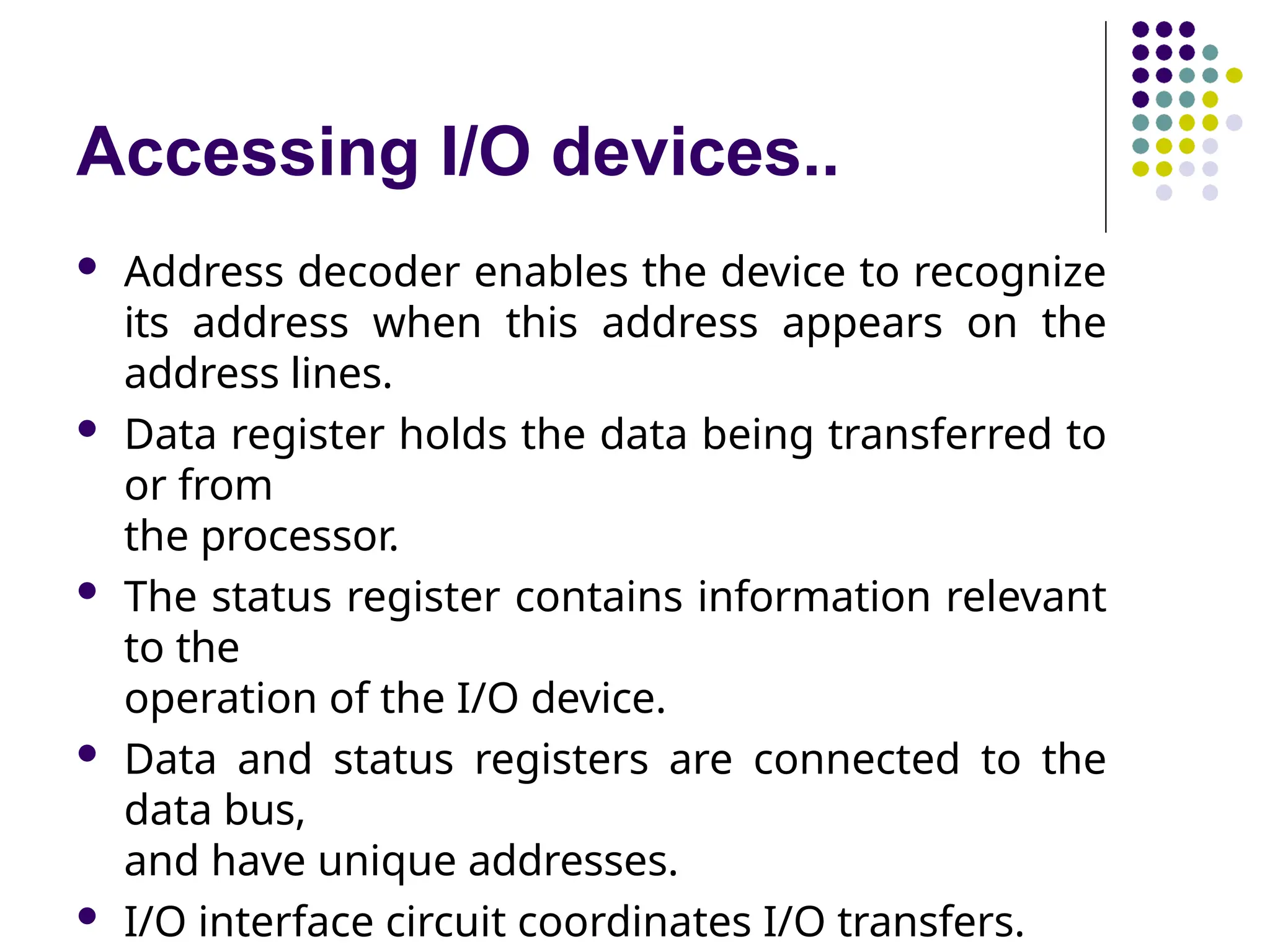 Accessing I/O devices..
 Address decoder enables the device to recognize
its address when this address appears on the
address lines.
 Data register holds the data being transferred to
or from
the processor.
 The status register contains information relevant
to the
operation of the I/O device.
 Data and status registers are connected to the
data bus,
and have unique addresses.
 I/O interface circuit coordinates I/O transfers.
 