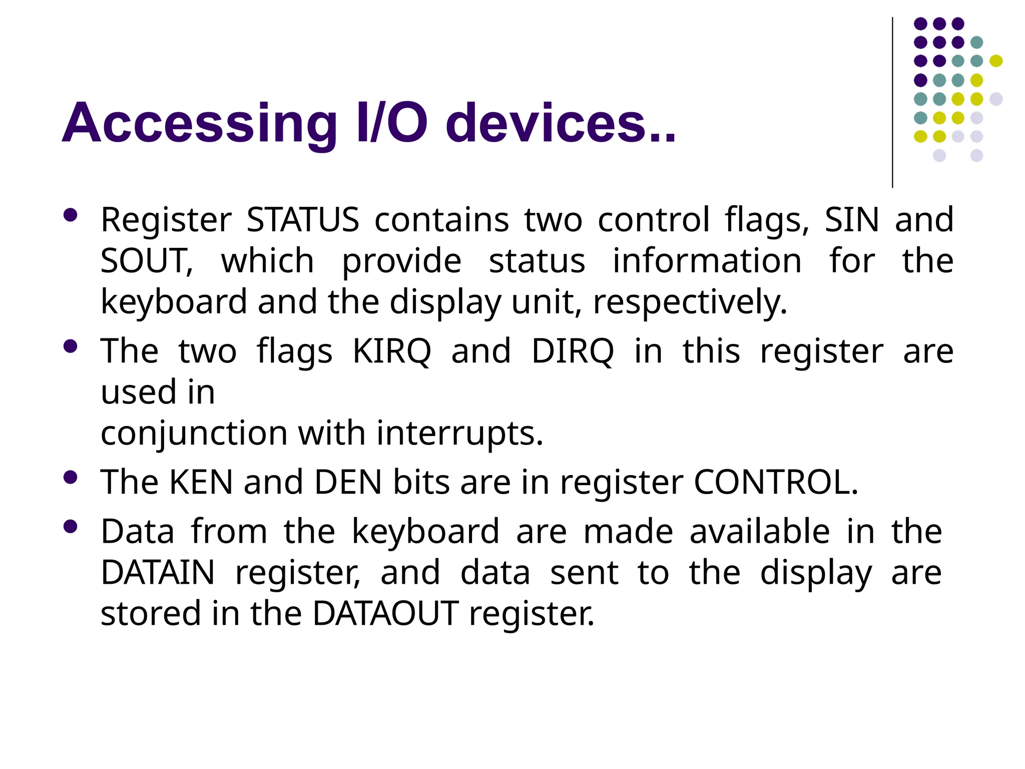 Accessing I/O devices..
 Register STATUS contains two control flags, SIN and
SOUT, which provide status information for the
keyboard and the display unit, respectively.
 The two flags KIRQ and DIRQ in this register are
used in
conjunction with interrupts.
 The KEN and DEN bits are in register CONTROL.
 Data from the keyboard are made available in the
DATAIN register, and data sent to the display are
stored in the DATAOUT register.
 