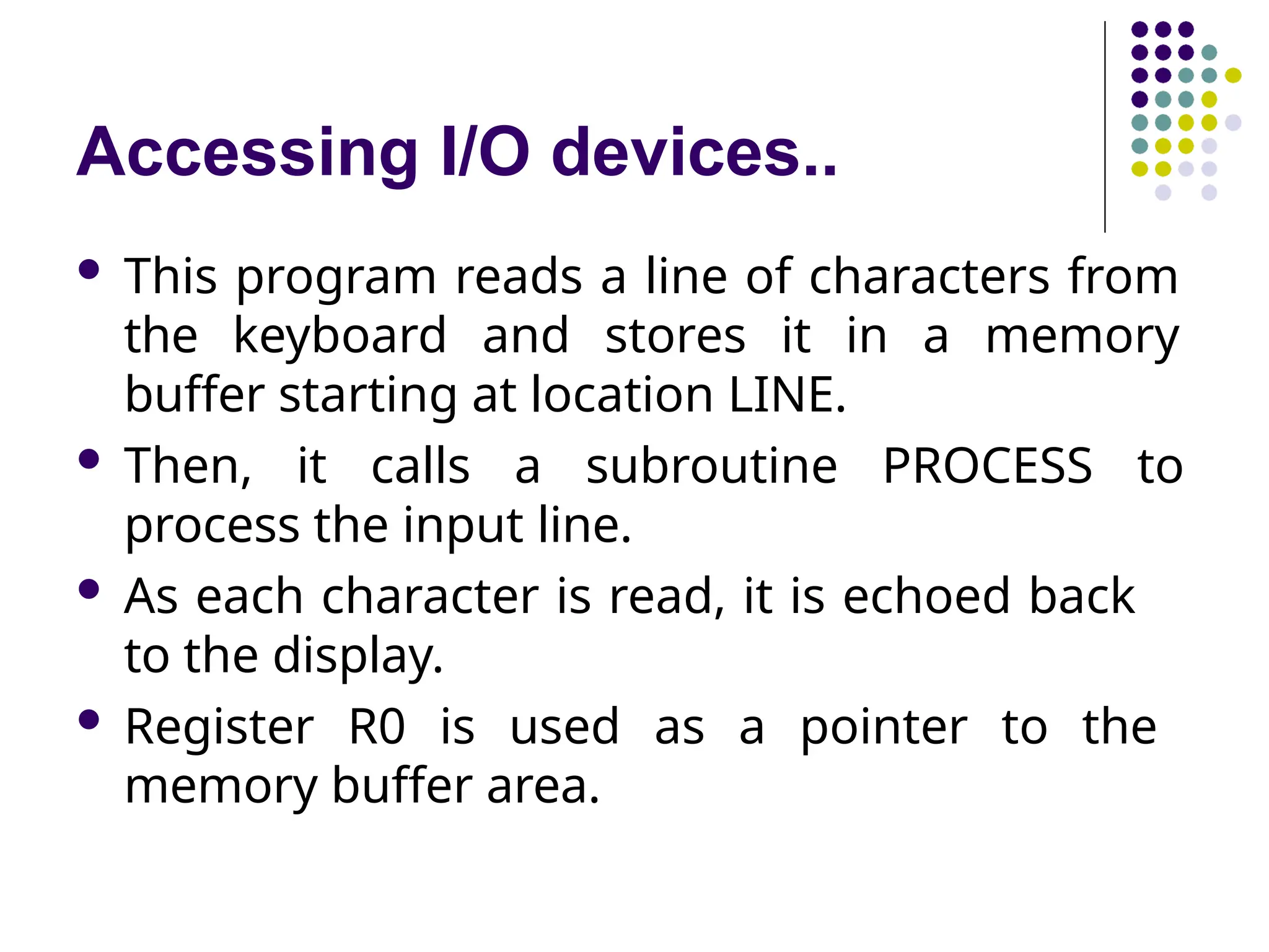 Accessing I/O devices..
 This program reads a line of characters from
the keyboard and stores it in a memory
buffer starting at location LINE.
 Then, it calls a subroutine PROCESS to
process the input line.
 As each character is read, it is echoed back
to the display.
 Register R0 is used as a pointer to the
memory buffer area.
 