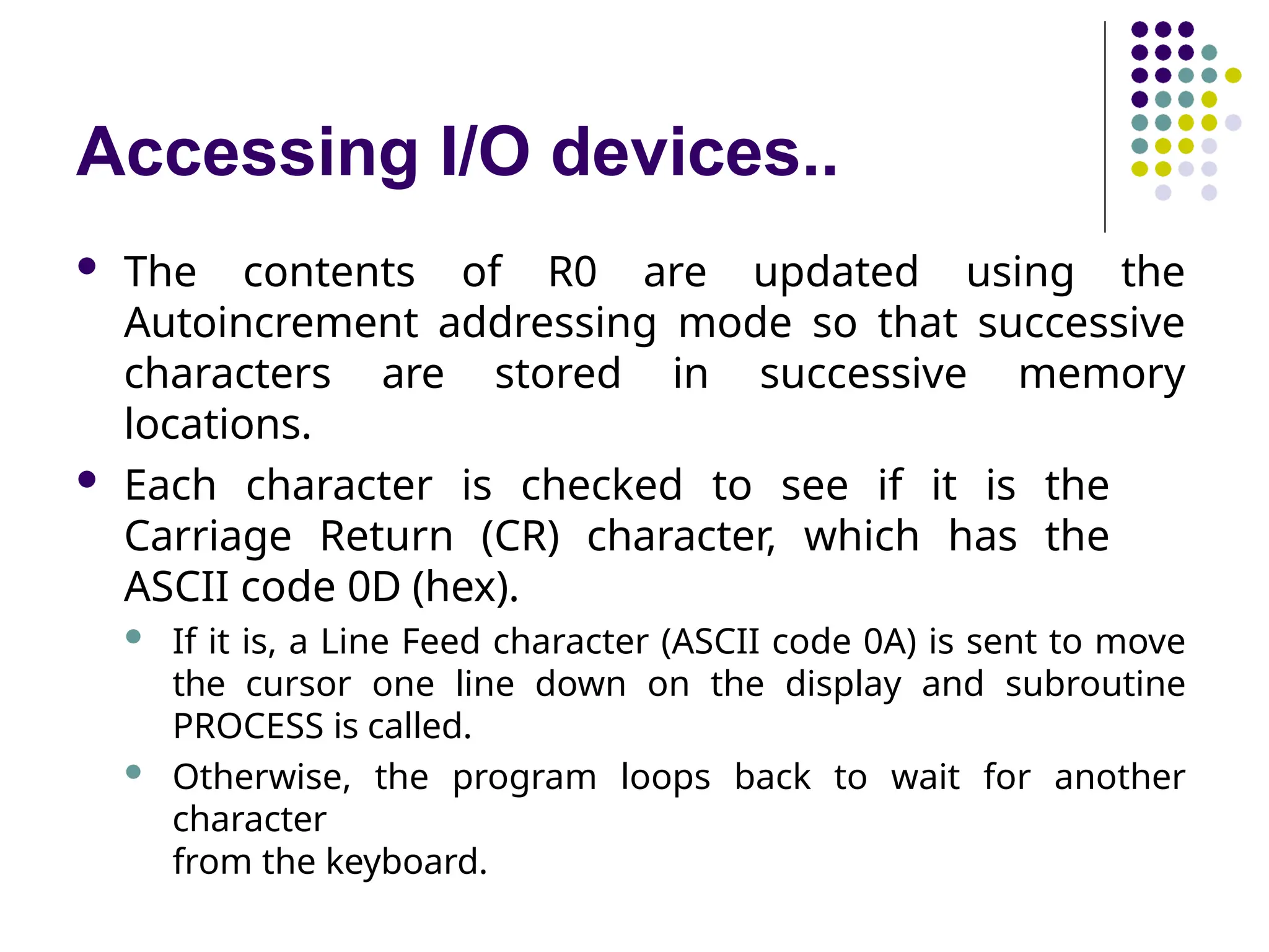 Accessing I/O devices..
 The contents of R0 are updated using the
Autoincrement addressing mode so that successive
characters are stored in successive memory
locations.
 Each character is checked to see if it is the
Carriage Return (CR) character, which has the
ASCII code 0D (hex).
 If it is, a Line Feed character (ASCII code 0A) is sent to move
the cursor one line down on the display and subroutine
PROCESS is called.
 Otherwise, the program loops back to wait for another
character
from the keyboard.
 