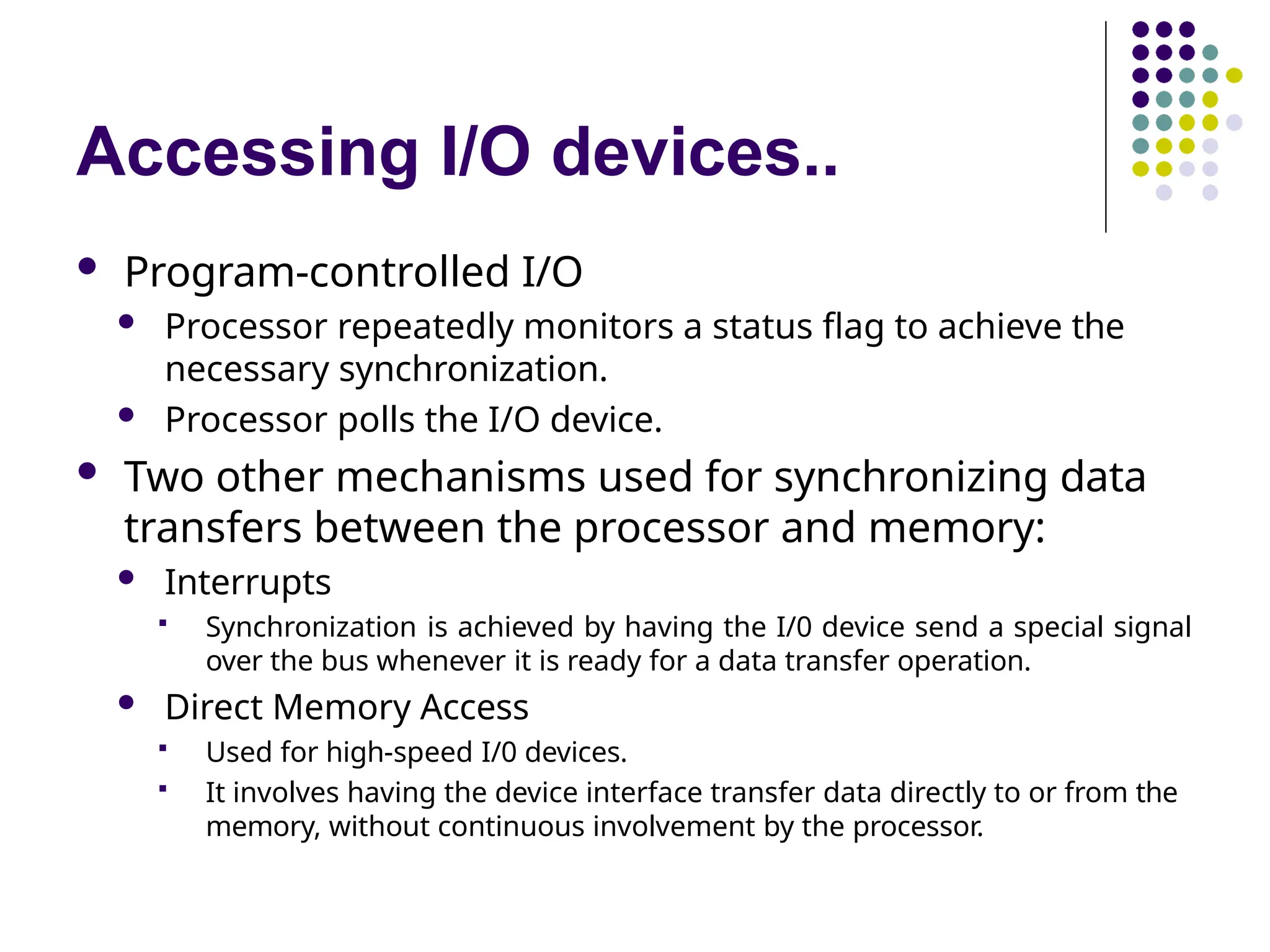 Accessing I/O devices..
 Program-controlled I/O
 Processor repeatedly monitors a status flag to achieve the
necessary synchronization.
 Processor polls the I/O device.
 Two other mechanisms used for synchronizing data
transfers between the processor and memory:
 Interrupts
 Synchronization is achieved by having the I/0 device send a special signal
over the bus whenever it is ready for a data transfer operation.
 Direct Memory Access
 Used for high-speed I/0 devices.
 It involves having the device interface transfer data directly to or from the
memory, without continuous involvement by the processor.
 