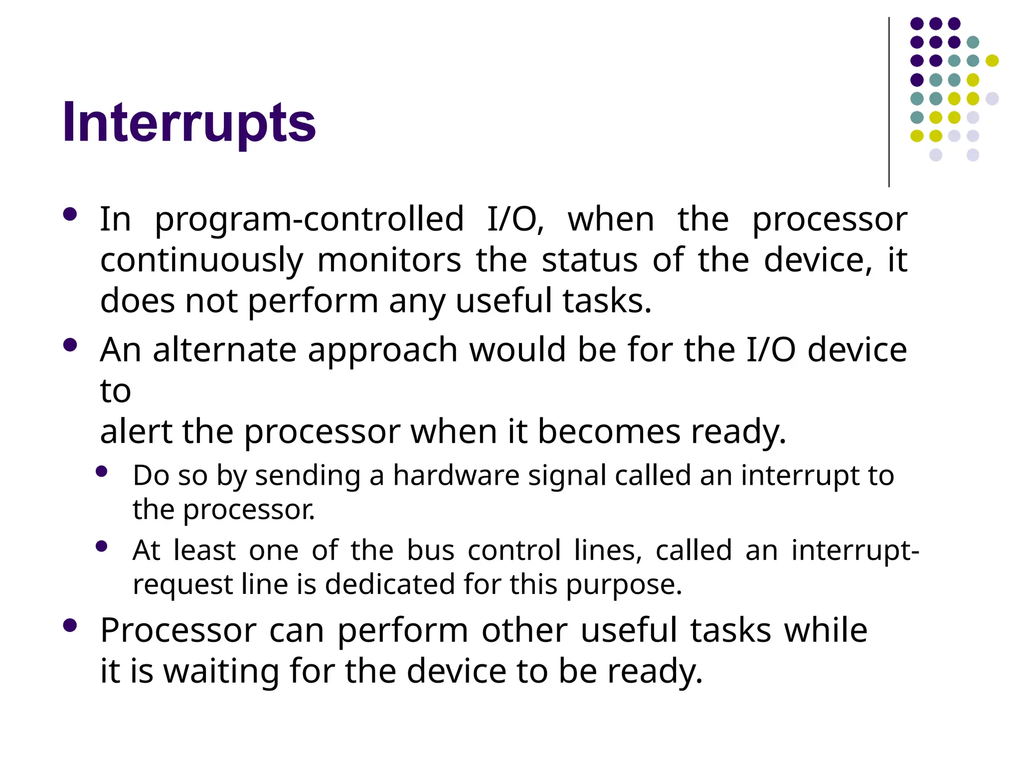 Interrupts
 In program-controlled I/O, when the processor
continuously monitors the status of the device, it
does not perform any useful tasks.
 An alternate approach would be for the I/O device
to
alert the processor when it becomes ready.
 Do so by sending a hardware signal called an interrupt to
the processor.
 At least one of the bus control lines, called an interrupt-
request line is dedicated for this purpose.
 Processor can perform other useful tasks while
it is waiting for the device to be ready.
 