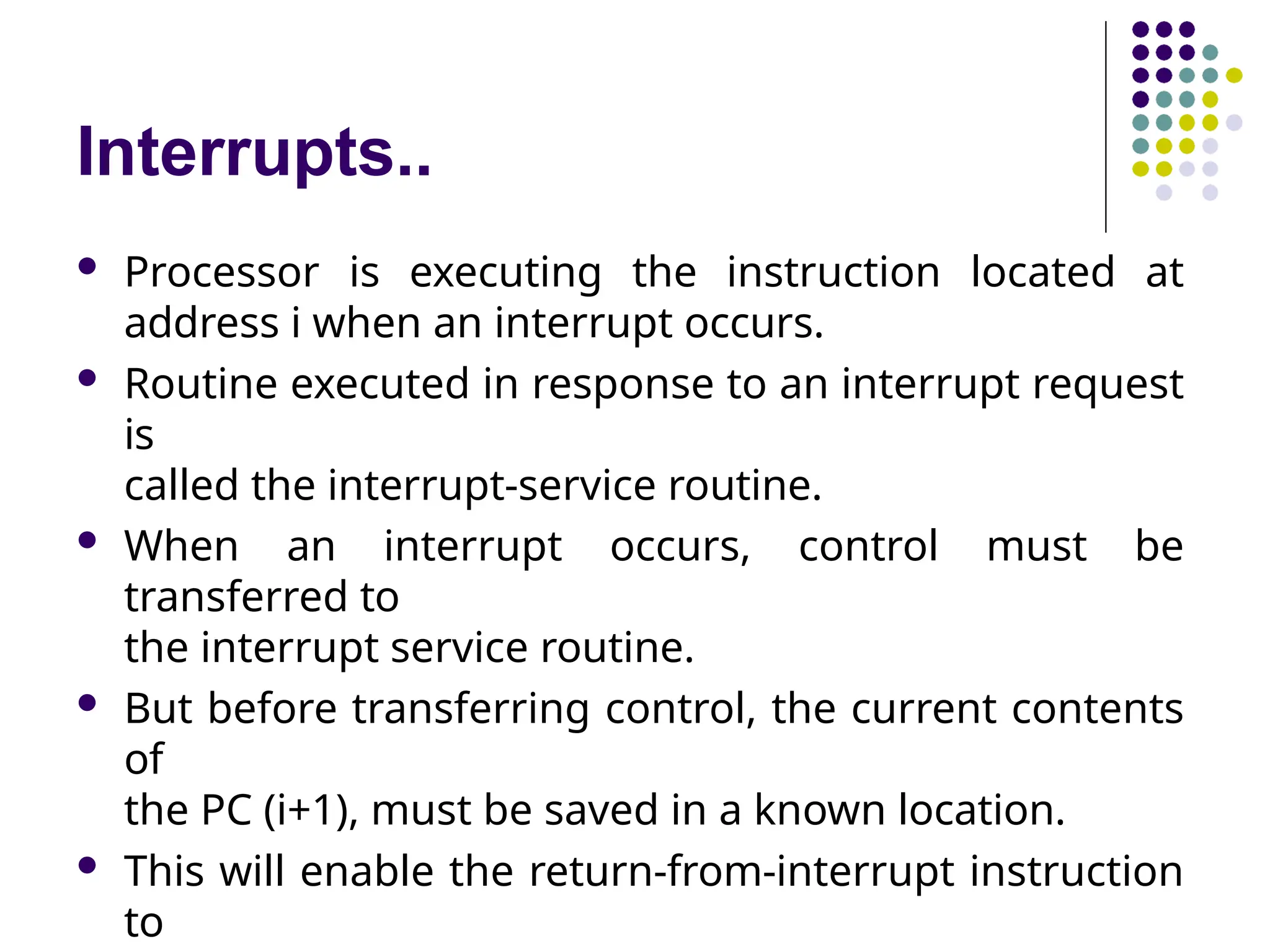 Interrupts..
 Processor is executing the instruction located at
address i when an interrupt occurs.
 Routine executed in response to an interrupt request
is
called the interrupt-service routine.
 When an interrupt occurs, control must be
transferred to
the interrupt service routine.
 But before transferring control, the current contents
of
the PC (i+1), must be saved in a known location.
 This will enable the return-from-interrupt instruction
to
 