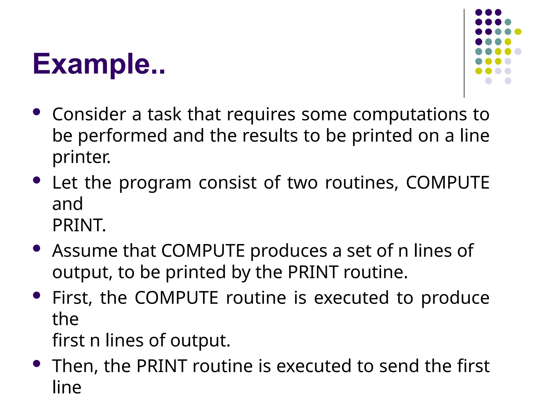 Example..
 Consider a task that requires some computations to
be performed and the results to be printed on a line
printer.
 Let the program consist of two routines, COMPUTE
and
PRINT.
 Assume that COMPUTE produces a set of n lines of
output, to be printed by the PRINT routine.
 First, the COMPUTE routine is executed to produce
the
first n lines of output.
 Then, the PRINT routine is executed to send the first
line
 