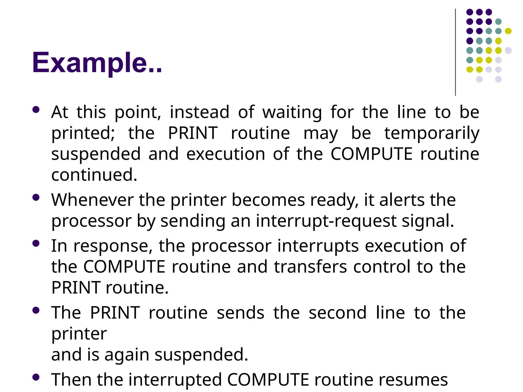 Example..
 At this point, instead of waiting for the line to be
printed; the PRINT routine may be temporarily
suspended and execution of the COMPUTE routine
continued.
 Whenever the printer becomes ready, it alerts the
processor by sending an interrupt-request signal.
 In response, the processor interrupts execution of
the COMPUTE routine and transfers control to the
PRINT routine.
 The PRINT routine sends the second line to the
printer
and is again suspended.
 Then the interrupted COMPUTE routine resumes
 