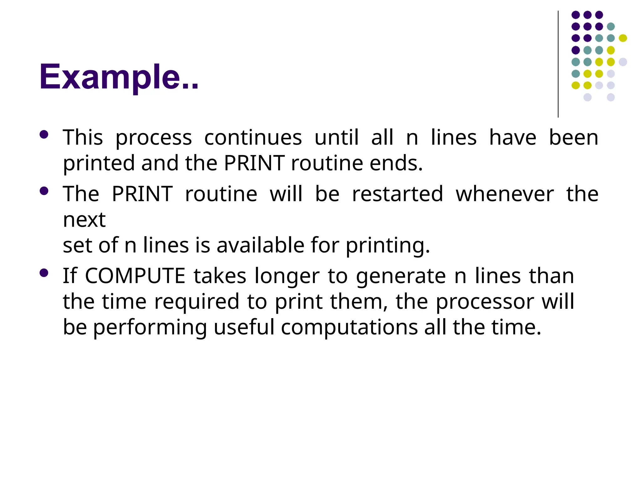 Example..
 This process continues until all n lines have been
printed and the PRINT routine ends.
 The PRINT routine will be restarted whenever the
next
set of n lines is available for printing.
 If COMPUTE takes longer to generate n lines than
the time required to print them, the processor will
be performing useful computations all the time.
 