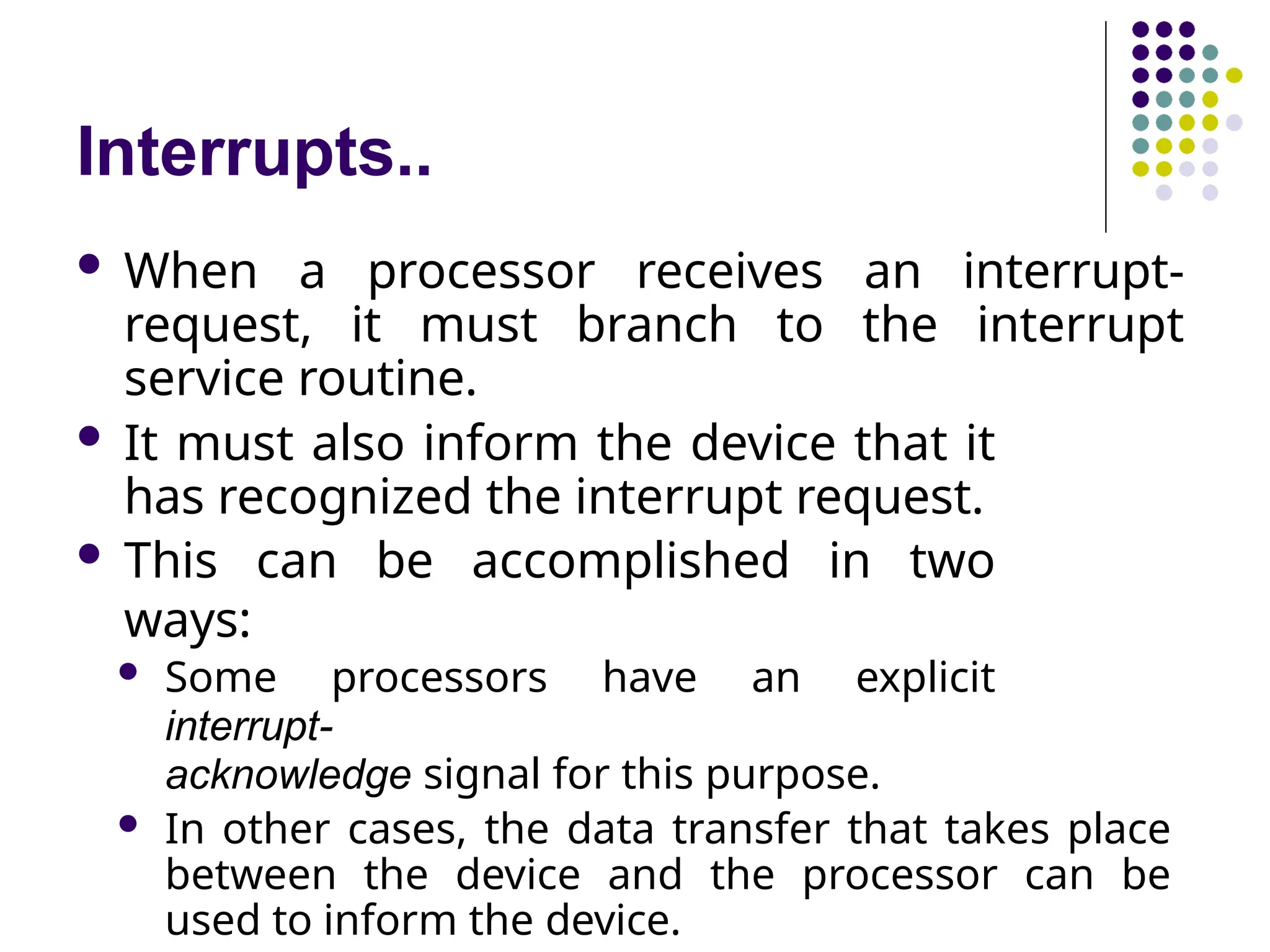 Interrupts..
 When a processor receives an interrupt-
request, it must branch to the interrupt
service routine.
 It must also inform the device that it
has recognized the interrupt request.
 This can be accomplished in two
ways:
 Some processors have an explicit
interrupt-
acknowledge signal for this purpose.
 In other cases, the data transfer that takes place
between the device and the processor can be
used to inform the device.
 