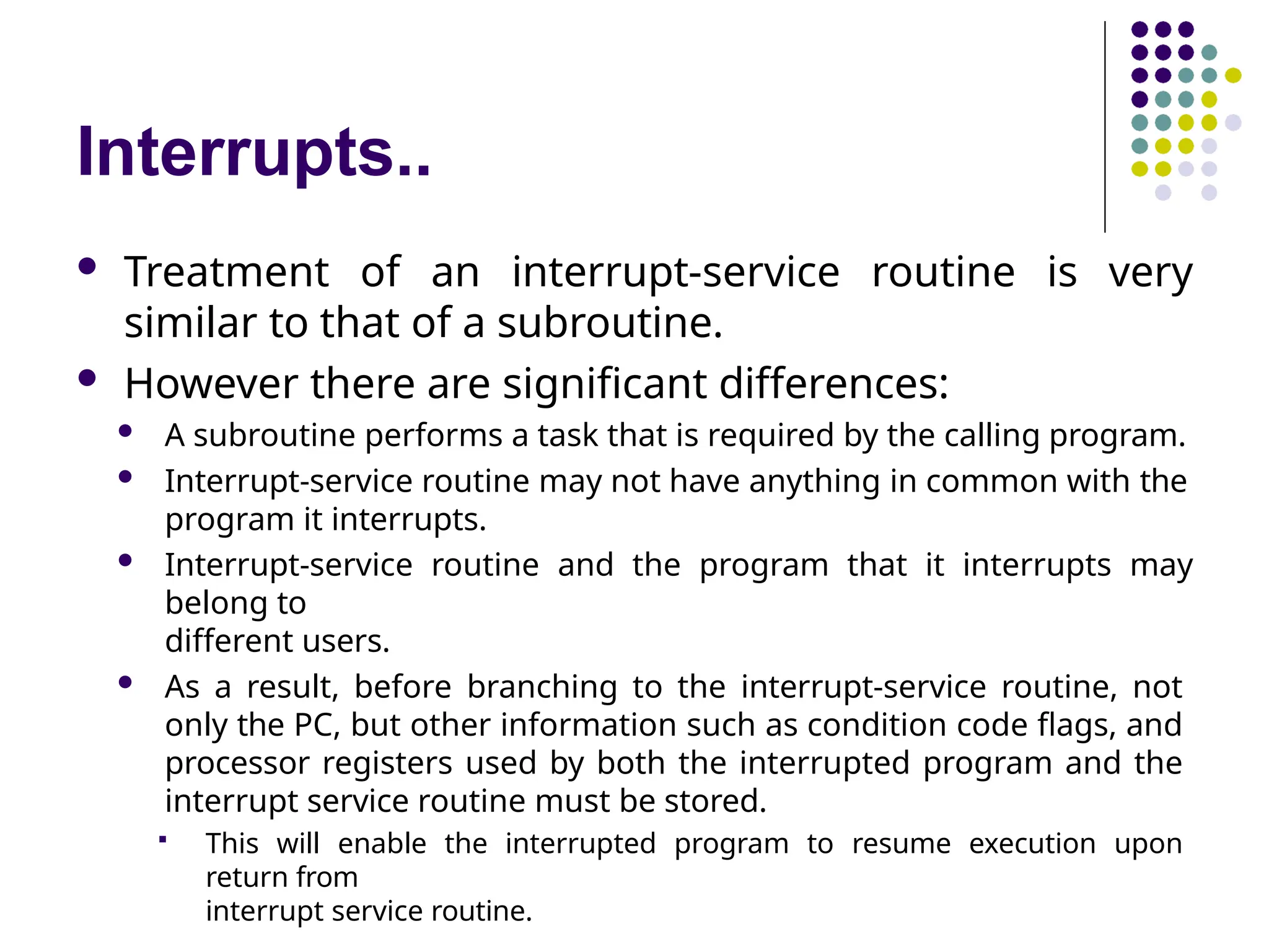 Interrupts..
 Treatment of an interrupt-service routine is very
similar to that of a subroutine.
 However there are significant differences:
 A subroutine performs a task that is required by the calling program.
 Interrupt-service routine may not have anything in common with the
program it interrupts.
 Interrupt-service routine and the program that it interrupts may
belong to
different users.
 As a result, before branching to the interrupt-service routine, not
only the PC, but other information such as condition code flags, and
processor registers used by both the interrupted program and the
interrupt service routine must be stored.
 This will enable the interrupted program to resume execution upon
return from
interrupt service routine.
 