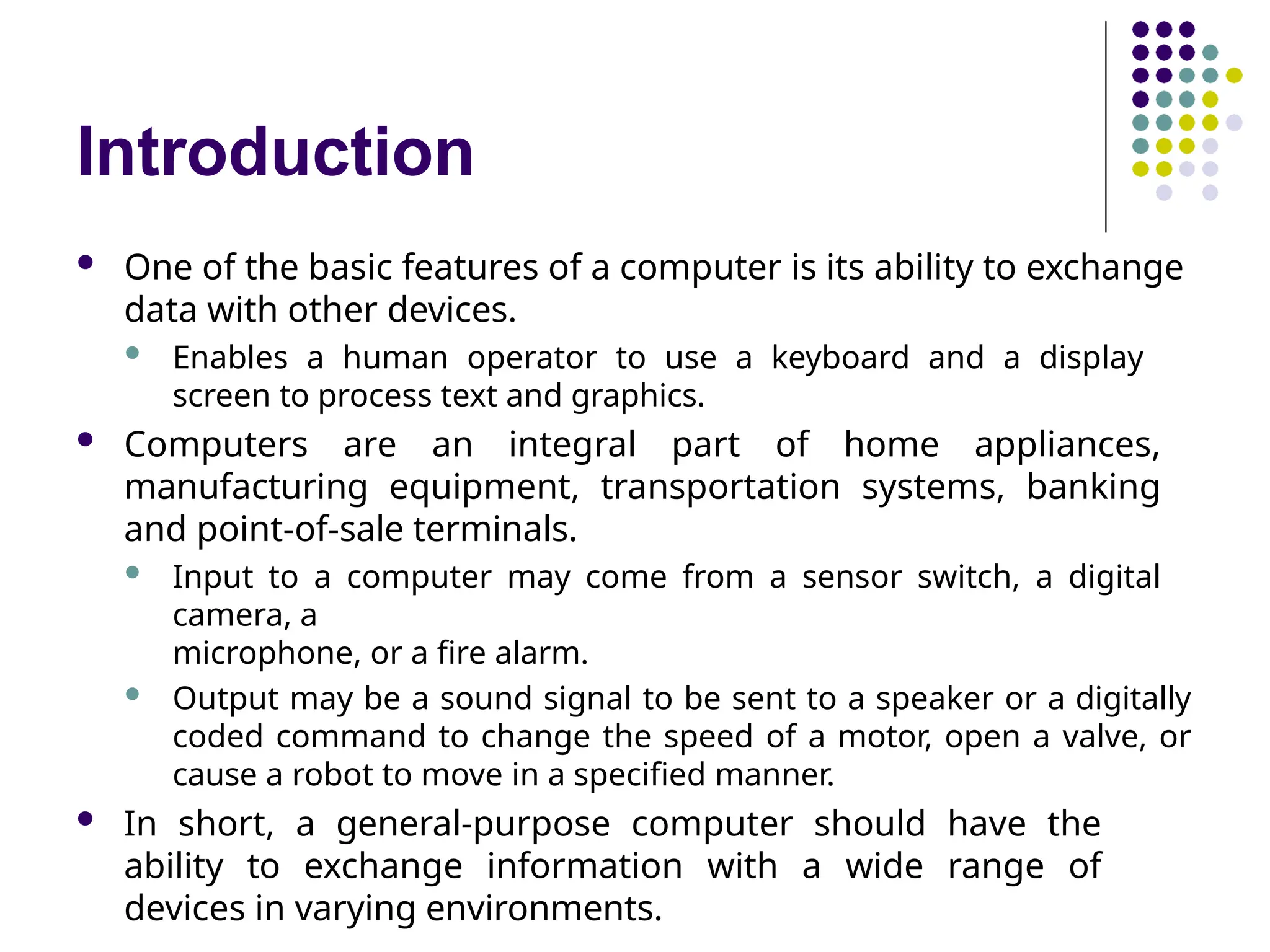 Introduction
 One of the basic features of a computer is its ability to exchange
data with other devices.
 Enables a human operator to use a keyboard and a display
screen to process text and graphics.
 Computers are an integral part of home appliances,
manufacturing equipment, transportation systems, banking
and point-of-sale terminals.
 Input to a computer may come from a sensor switch, a digital
camera, a
microphone, or a fire alarm.
 Output may be a sound signal to be sent to a speaker or a digitally
coded command to change the speed of a motor, open a valve, or
cause a robot to move in a specified manner.
 In short, a general-purpose computer should have the
ability to exchange information with a wide range of
devices in varying environments.
 