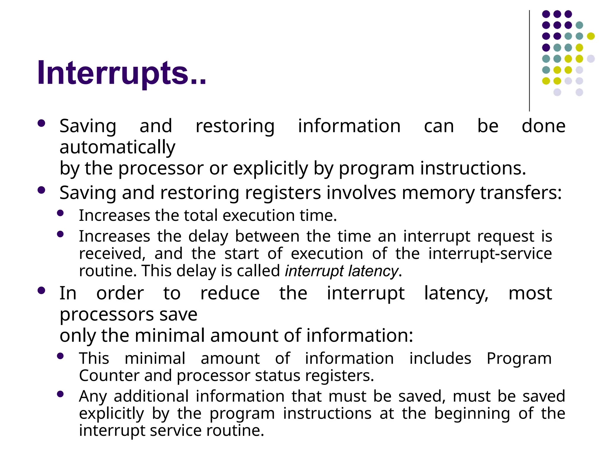 Interrupts..
 Saving and restoring information can be done
automatically
by the processor or explicitly by program instructions.
 Saving and restoring registers involves memory transfers:
 Increases the total execution time.
 Increases the delay between the time an interrupt request is
received, and the start of execution of the interrupt-service
routine. This delay is called interrupt latency.
 In order to reduce the interrupt latency, most
processors save
only the minimal amount of information:
 This minimal amount of information includes Program
Counter and processor status registers.
 Any additional information that must be saved, must be saved
explicitly by the program instructions at the beginning of the
interrupt service routine.
 