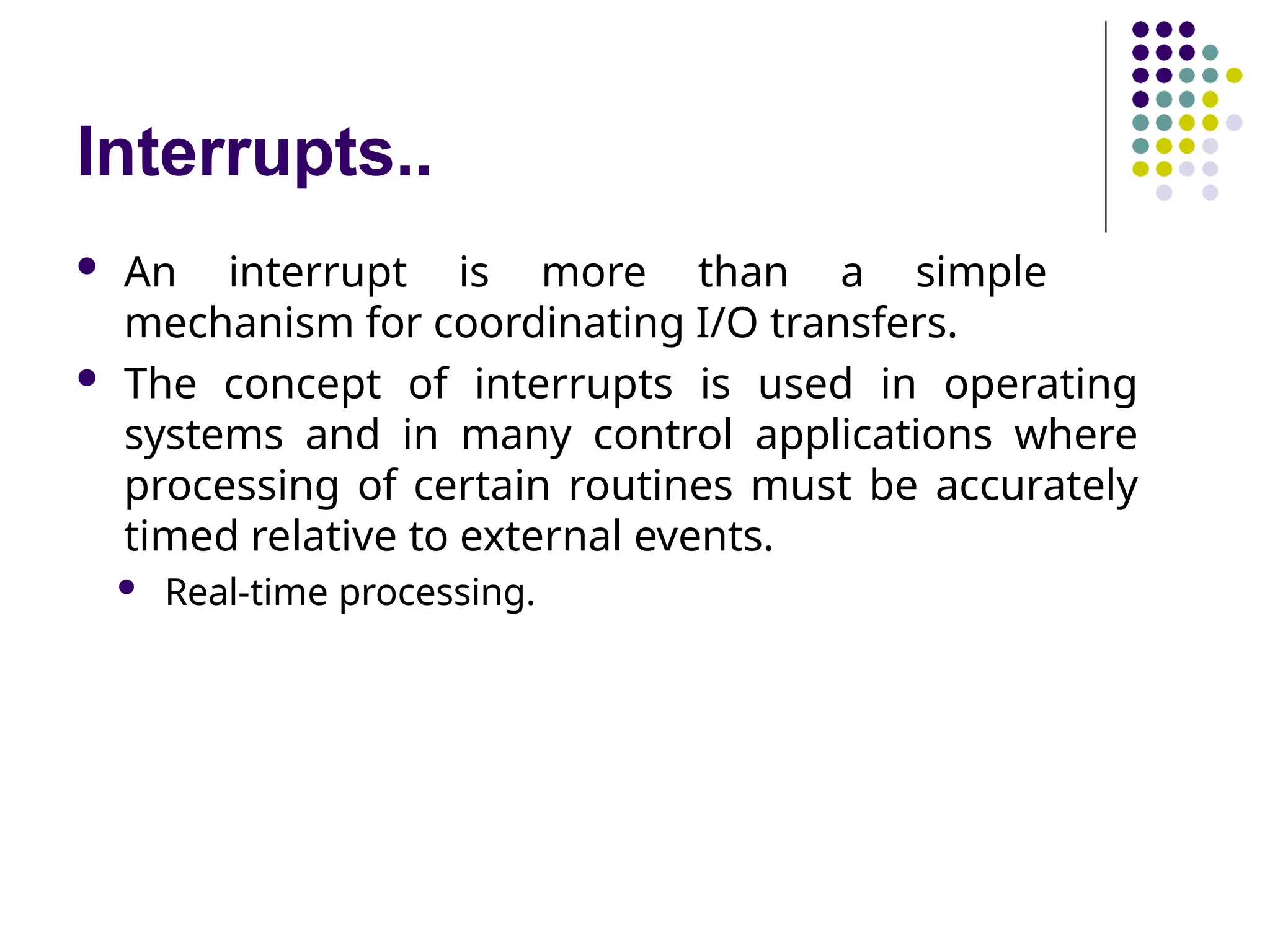 Interrupts..
 An interrupt is more than a simple
mechanism for coordinating I/O transfers.
 The concept of interrupts is used in operating
systems and in many control applications where
processing of certain routines must be accurately
timed relative to external events.
 Real-time processing.
 