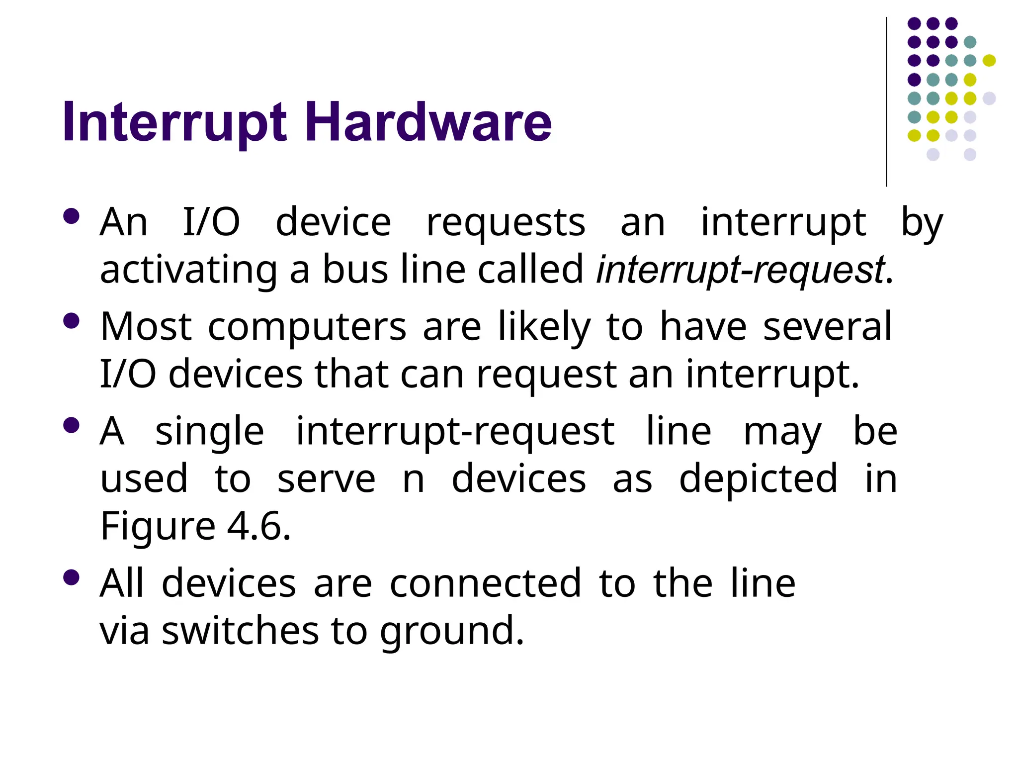 Interrupt Hardware
 An I/O device requests an interrupt by
activating a bus line called interrupt-request.
 Most computers are likely to have several
I/O devices that can request an interrupt.
 A single interrupt-request line may be
used to serve n devices as depicted in
Figure 4.6.
 All devices are connected to the line
via switches to ground.
 