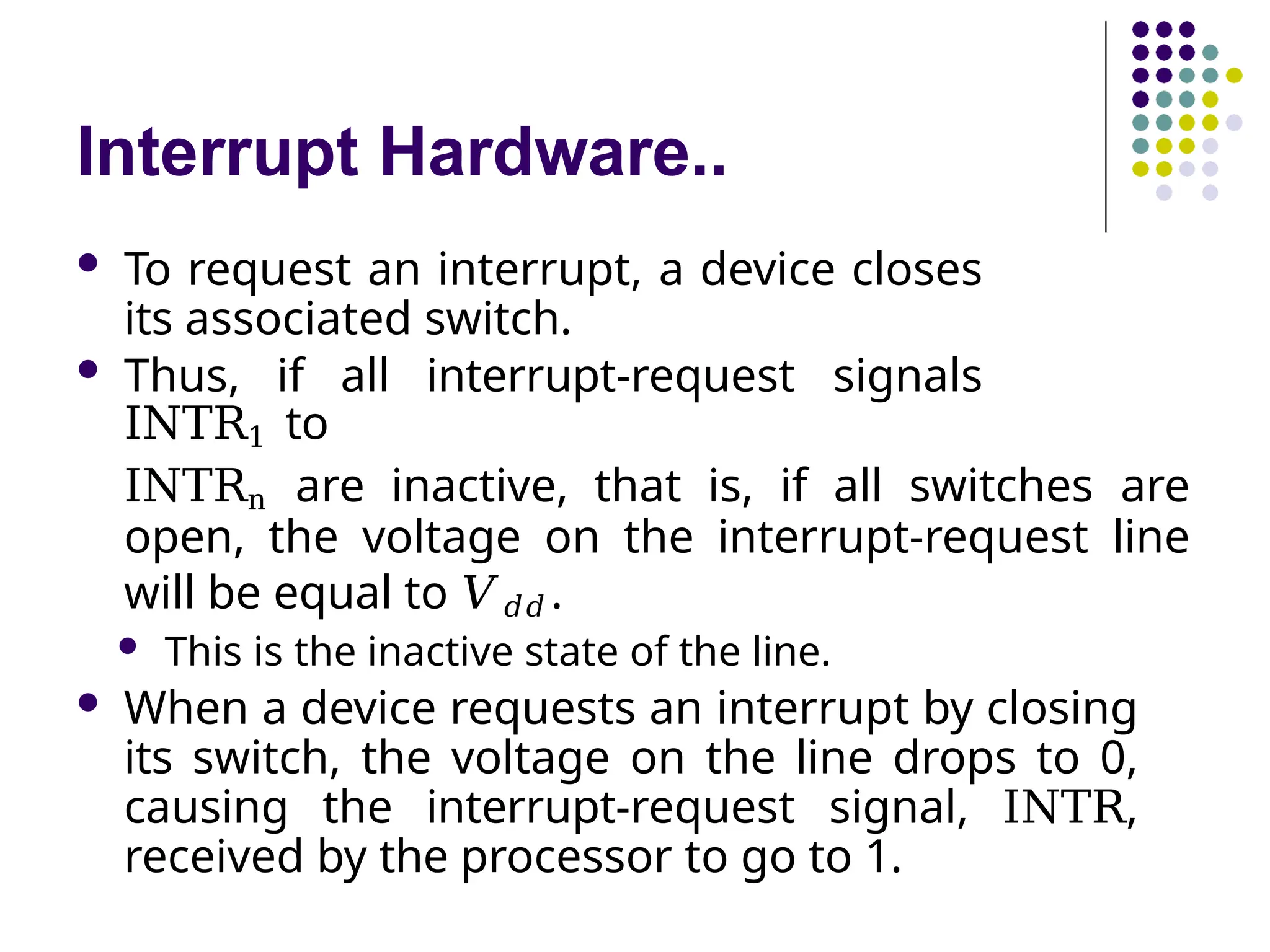 Interrupt Hardware..
 To request an interrupt, a device closes
its associated switch.
 Thus, if all interrupt-request signals
INTR1 to
INTRn are inactive, that is, if all switches are
open, the voltage on the interrupt-request line
will be equal to 𝑉𝑑𝑑 .
 This is the inactive state of the line.
 When a device requests an interrupt by closing
its switch, the voltage on the line drops to 0,
causing the interrupt-request signal, INTR,
received by the processor to go to 1.
 