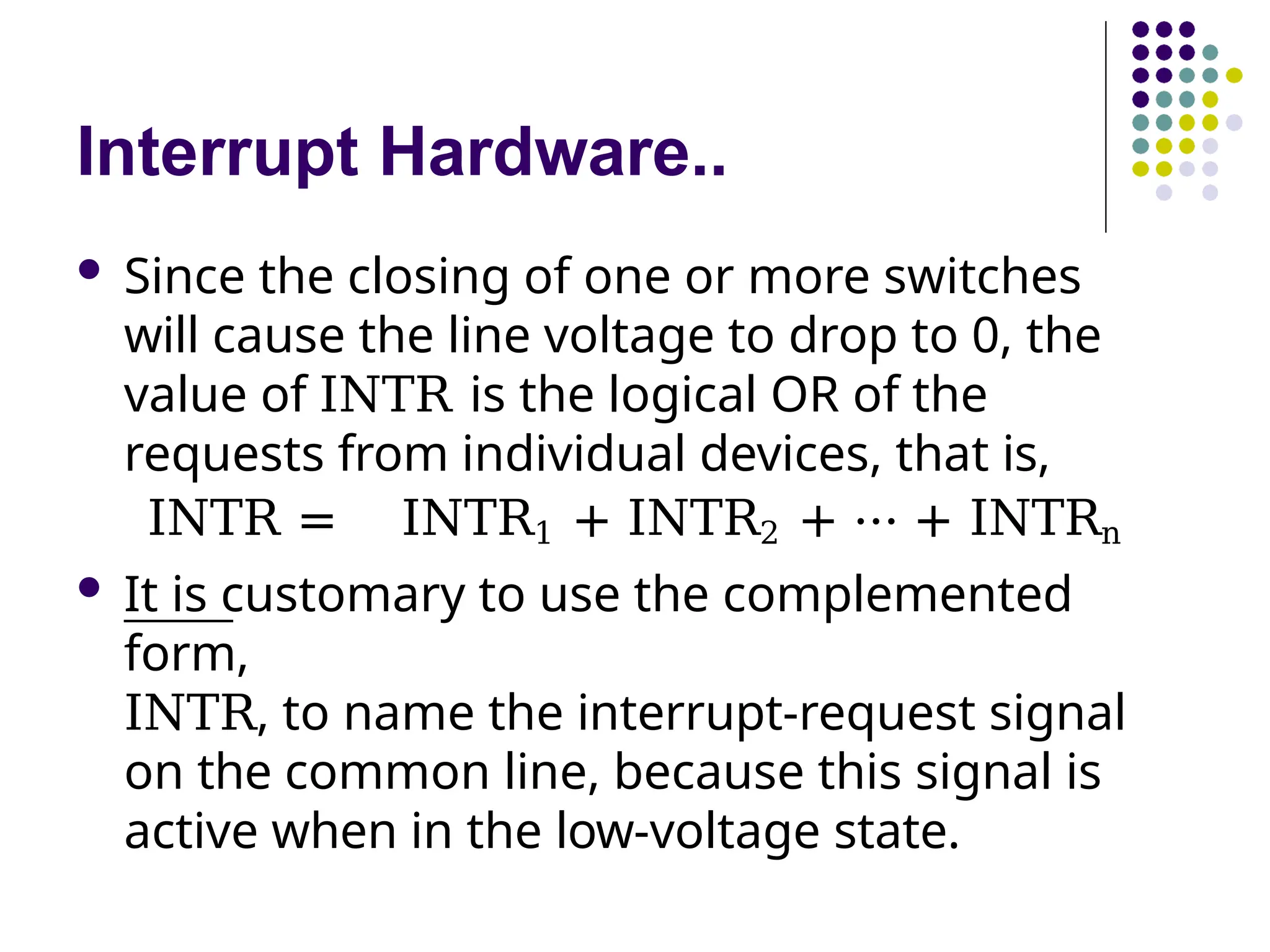Interrupt Hardware..
 Since the closing of one or more switches
will cause the line voltage to drop to 0, the
value of INTR is the logical OR of the
requests from individual devices, that is,
INTR = INTR1 + INTR2 + ⋯ + INTRn
 It is customary to use the complemented
form,
INTR, to name the interrupt-request signal
on the common line, because this signal is
active when in the low-voltage state.
 