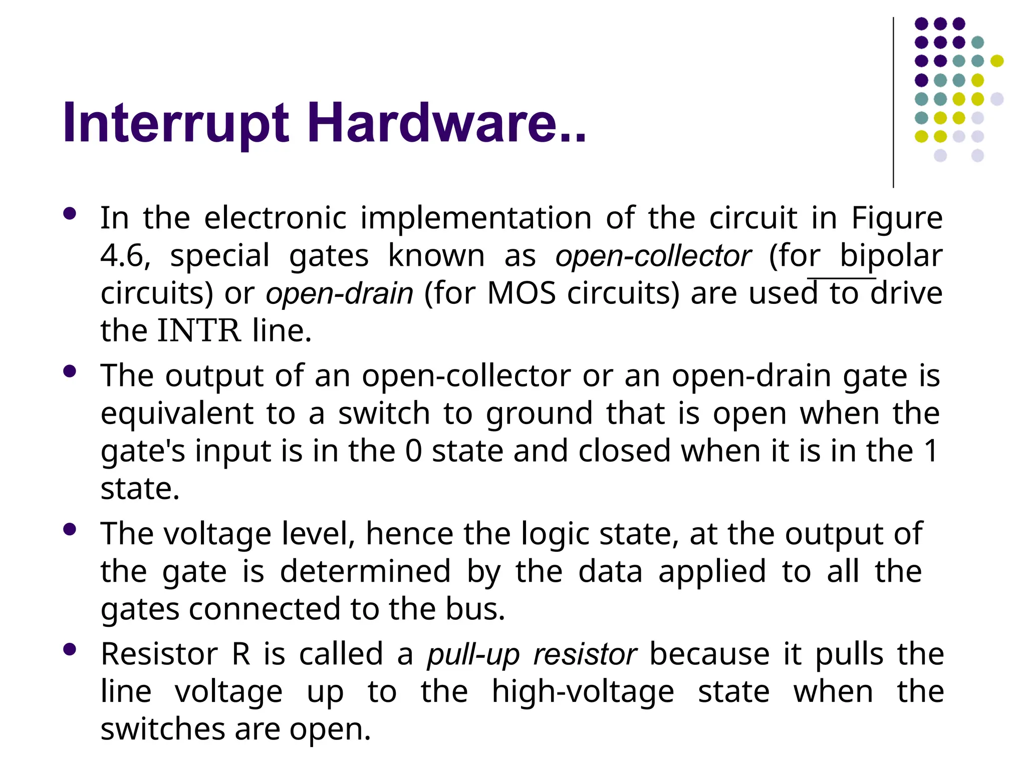 Interrupt Hardware..
 In the electronic implementation of the circuit in Figure
4.6, special gates known as open-collector (for bipolar
circuits) or open-drain (for MOS circuits) are used to drive
the INTR line.
 The output of an open-collector or an open-drain gate is
equivalent to a switch to ground that is open when the
gate's input is in the 0 state and closed when it is in the 1
state.
 The voltage level, hence the logic state, at the output of
the gate is determined by the data applied to all the
gates connected to the bus.
 Resistor R is called a pull-up resistor because it pulls the
line voltage up to the high-voltage state when the
switches are open.
 
