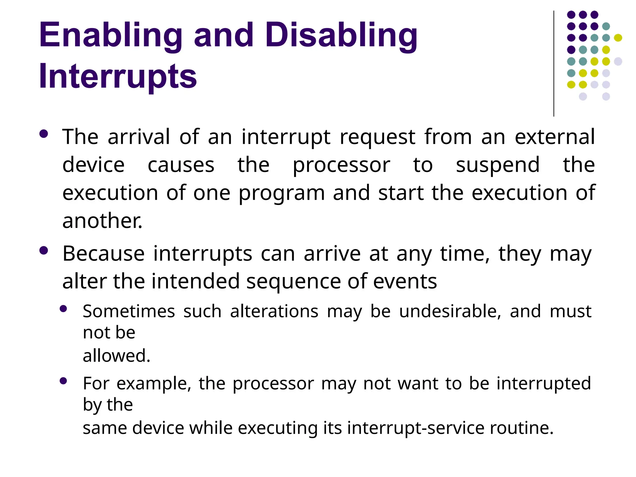 Enabling and Disabling
Interrupts
 The arrival of an interrupt request from an external
device causes the processor to suspend the
execution of one program and start the execution of
another.
 Because interrupts can arrive at any time, they may
alter the intended sequence of events
 Sometimes such alterations may be undesirable, and must
not be
allowed.
 For example, the processor may not want to be interrupted
by the
same device while executing its interrupt-service routine.
 