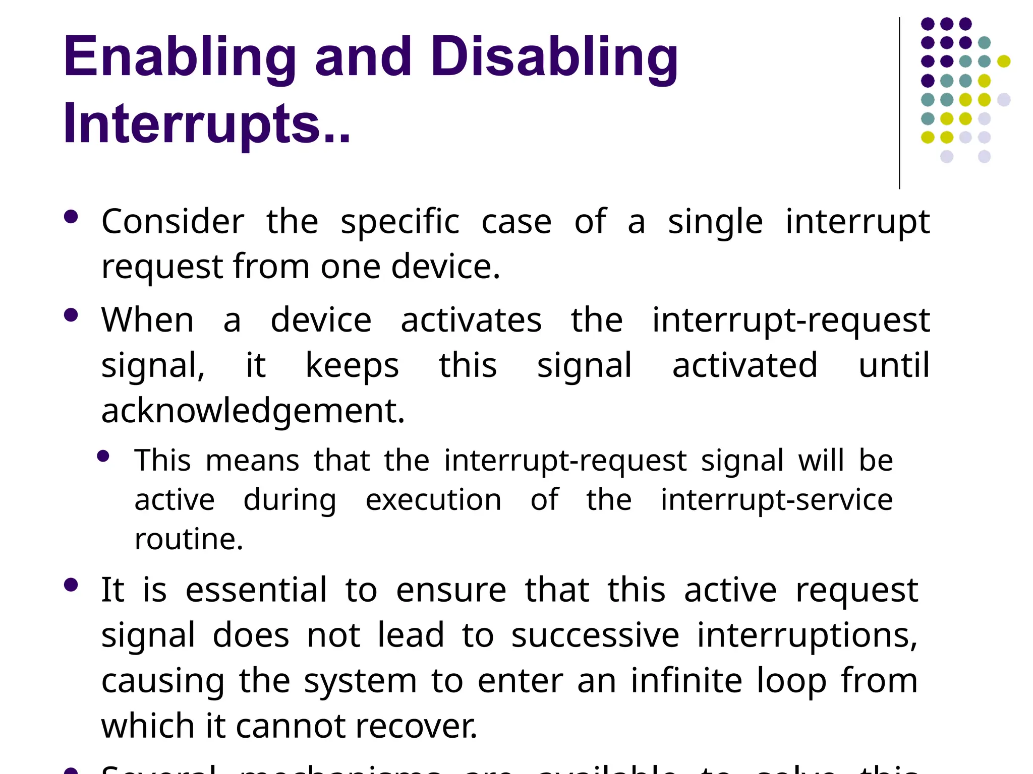 Enabling and Disabling
Interrupts..
 Consider the specific case of a single interrupt
request from one device.
 When a device activates the interrupt-request
signal, it keeps this signal activated until
acknowledgement.
 This means that the interrupt-request signal will be
active during execution of the interrupt-service
routine.
 It is essential to ensure that this active request
signal does not lead to successive interruptions,
causing the system to enter an infinite loop from
which it cannot recover.
 