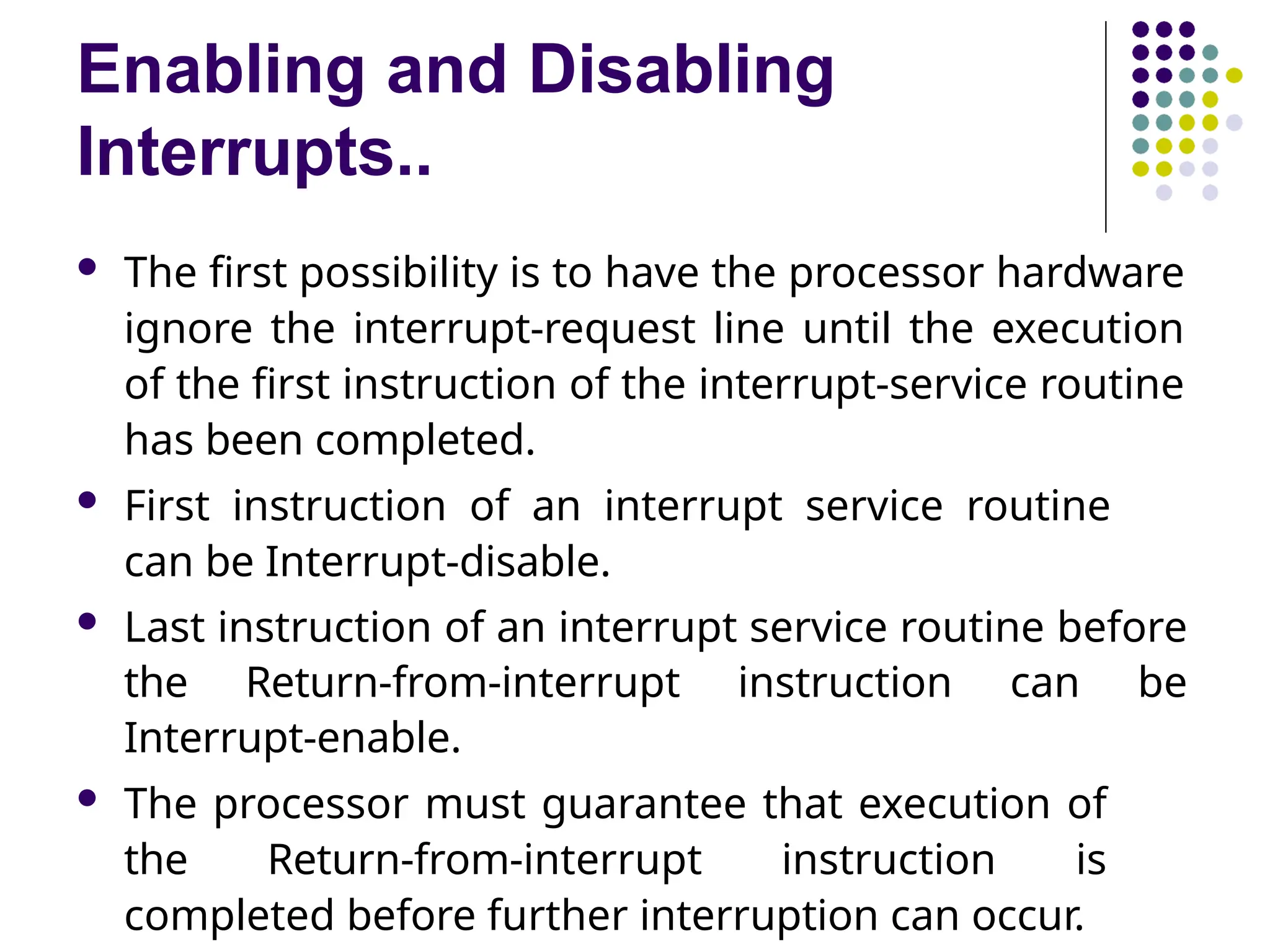 Enabling and Disabling
Interrupts..
 The first possibility is to have the processor hardware
ignore the interrupt-request line until the execution
of the first instruction of the interrupt-service routine
has been completed.
 First instruction of an interrupt service routine
can be Interrupt-disable.
 Last instruction of an interrupt service routine before
the Return-from-interrupt instruction can be
Interrupt-enable.
 The processor must guarantee that execution of
the Return-from-interrupt instruction is
completed before further interruption can occur.
 