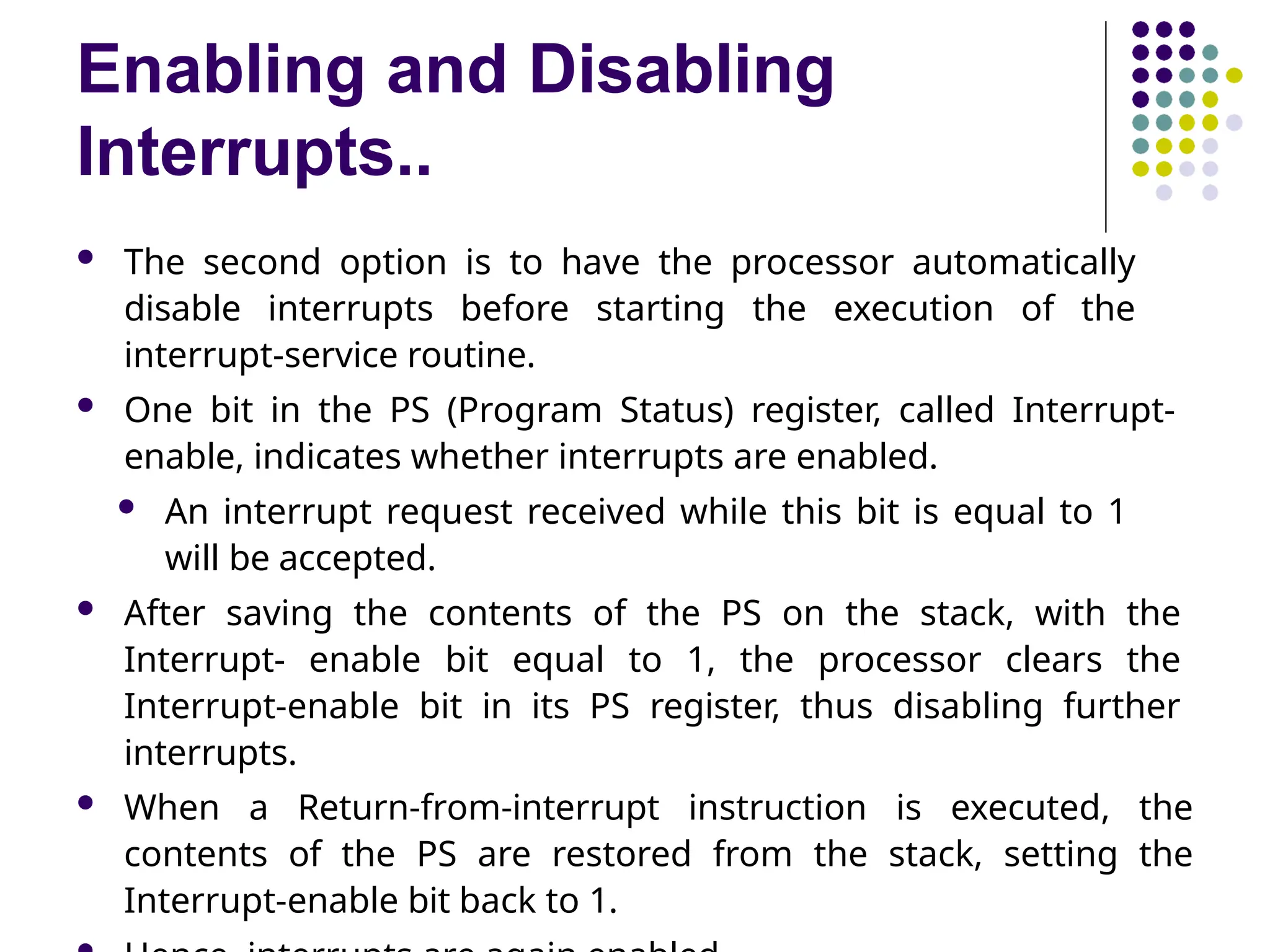 Enabling and Disabling
Interrupts..
 The second option is to have the processor automatically
disable interrupts before starting the execution of the
interrupt-service routine.
 One bit in the PS (Program Status) register, called Interrupt-
enable, indicates whether interrupts are enabled.
 An interrupt request received while this bit is equal to 1
will be accepted.
 After saving the contents of the PS on the stack, with the
Interrupt- enable bit equal to 1, the processor clears the
Interrupt-enable bit in its PS register, thus disabling further
interrupts.
 When a Return-from-interrupt instruction is executed, the
contents of the PS are restored from the stack, setting the
Interrupt-enable bit back to 1.
 