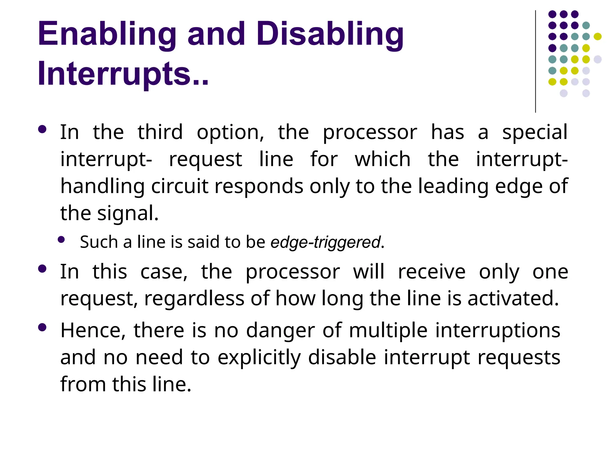 Enabling and Disabling
Interrupts..
 In the third option, the processor has a special
interrupt- request line for which the interrupt-
handling circuit responds only to the leading edge of
the signal.
 Such a line is said to be edge-triggered.
 In this case, the processor will receive only one
request, regardless of how long the line is activated.
 Hence, there is no danger of multiple interruptions
and no need to explicitly disable interrupt requests
from this line.
 