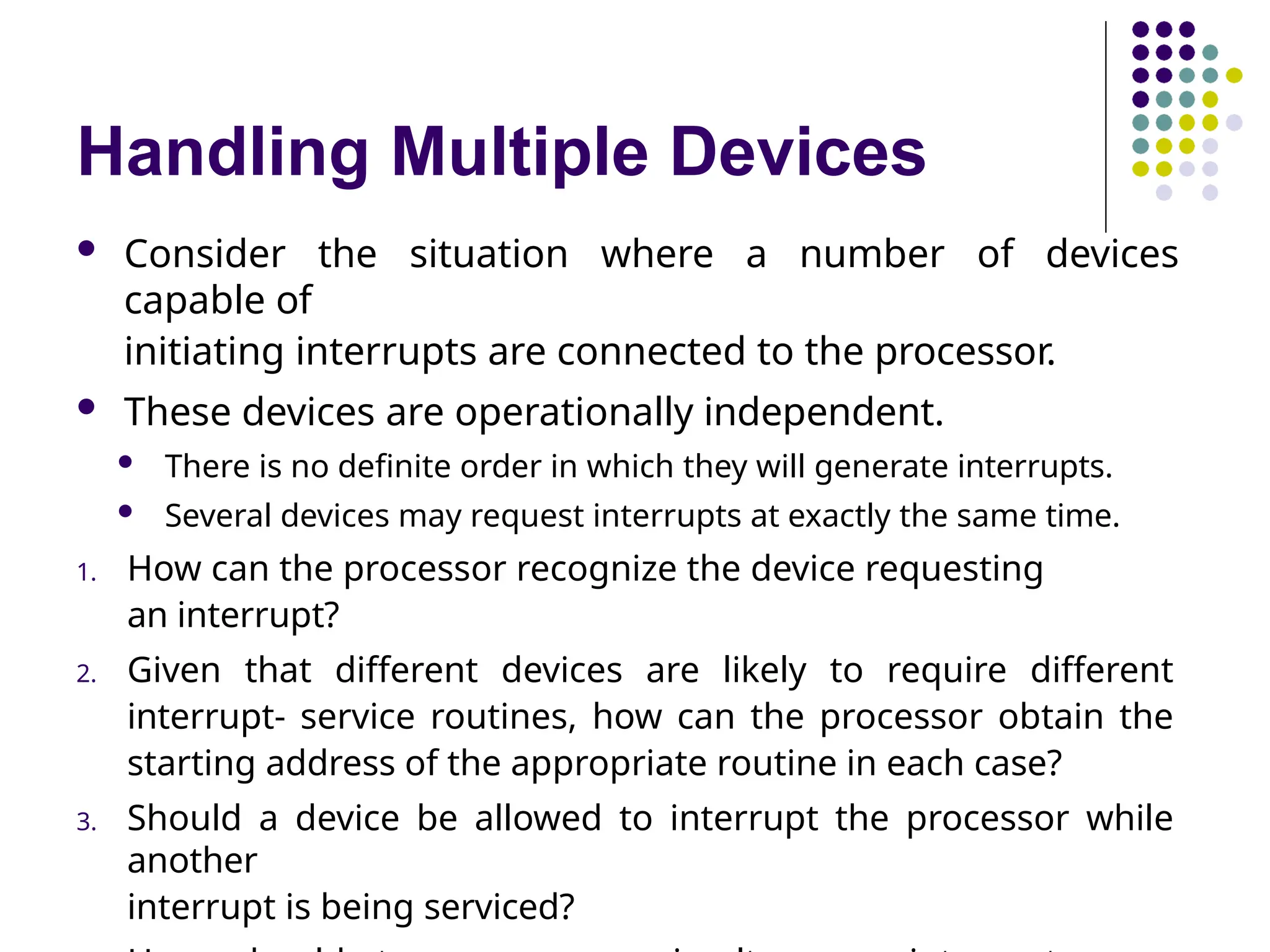 Handling Multiple Devices
 Consider the situation where a number of devices
capable of
initiating interrupts are connected to the processor.
 These devices are operationally independent.
 There is no definite order in which they will generate interrupts.
 Several devices may request interrupts at exactly the same time.
1. How can the processor recognize the device requesting
an interrupt?
2. Given that different devices are likely to require different
interrupt- service routines, how can the processor obtain the
starting address of the appropriate routine in each case?
3. Should a device be allowed to interrupt the processor while
another
interrupt is being serviced?
 