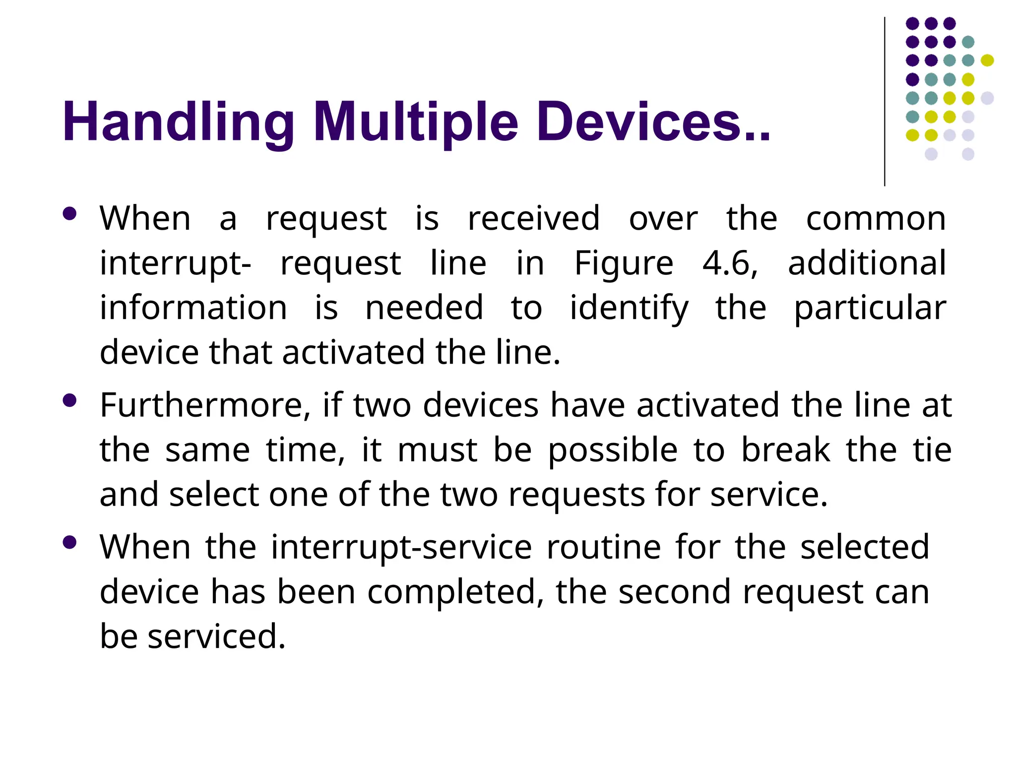 Handling Multiple Devices..
 When a request is received over the common
interrupt- request line in Figure 4.6, additional
information is needed to identify the particular
device that activated the line.
 Furthermore, if two devices have activated the line at
the same time, it must be possible to break the tie
and select one of the two requests for service.
 When the interrupt-service routine for the selected
device has been completed, the second request can
be serviced.
 