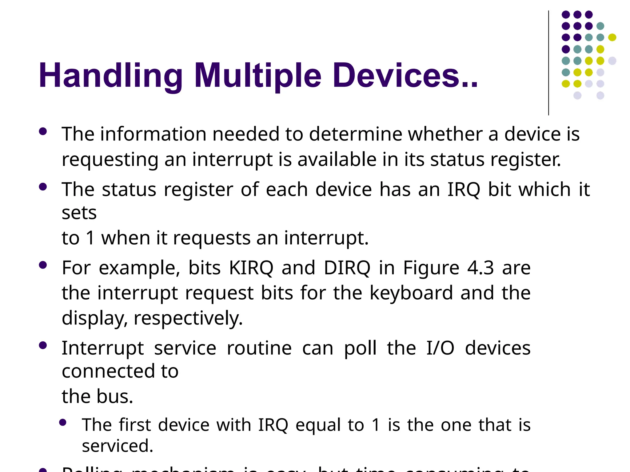 Handling Multiple Devices..
 The information needed to determine whether a device is
requesting an interrupt is available in its status register.
 The status register of each device has an IRQ bit which it
sets
to 1 when it requests an interrupt.
 For example, bits KIRQ and DIRQ in Figure 4.3 are
the interrupt request bits for the keyboard and the
display, respectively.
 Interrupt service routine can poll the I/O devices
connected to
the bus.
 The first device with IRQ equal to 1 is the one that is
serviced.
 