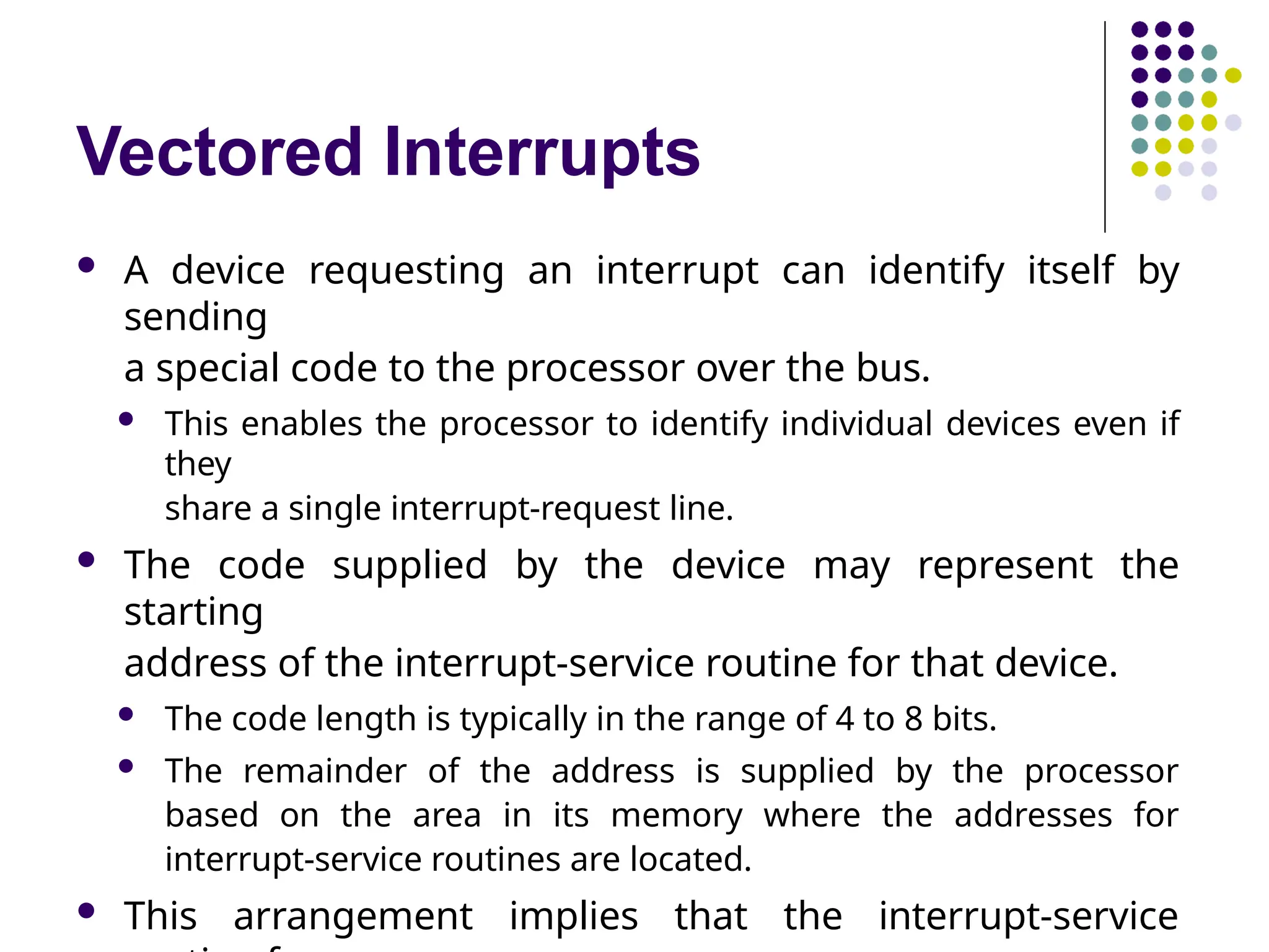 Vectored Interrupts
 A device requesting an interrupt can identify itself by
sending
a special code to the processor over the bus.
 This enables the processor to identify individual devices even if
they
share a single interrupt-request line.
 The code supplied by the device may represent the
starting
address of the interrupt-service routine for that device.
 The code length is typically in the range of 4 to 8 bits.
 The remainder of the address is supplied by the processor
based on the area in its memory where the addresses for
interrupt-service routines are located.
 This arrangement implies that the interrupt-service
 