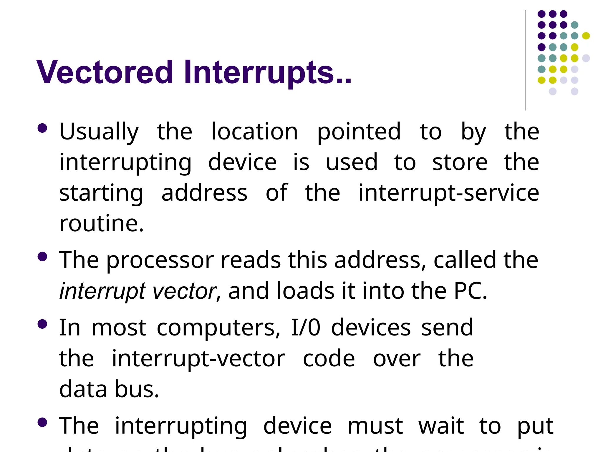 Vectored Interrupts..
 Usually the location pointed to by the
interrupting device is used to store the
starting address of the interrupt-service
routine.
 The processor reads this address, called the
interrupt vector, and loads it into the PC.
 In most computers, I/0 devices send
the interrupt-vector code over the
data bus.
 The interrupting device must wait to put
 