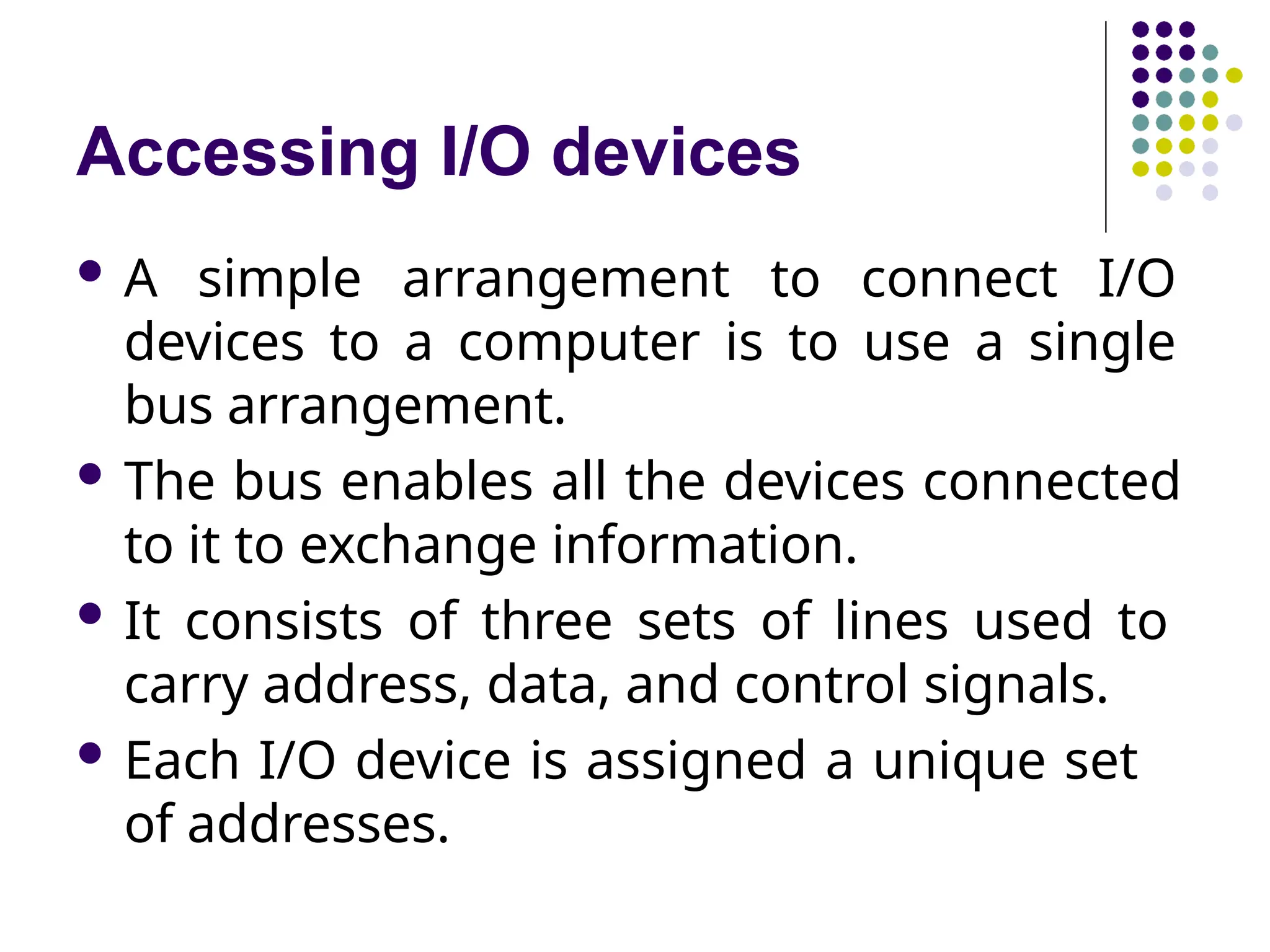 Accessing I/O devices
 A simple arrangement to connect I/O
devices to a computer is to use a single
bus arrangement.
 The bus enables all the devices connected
to it to exchange information.
 It consists of three sets of lines used to
carry address, data, and control signals.
 Each I/O device is assigned a unique set
of addresses.
 