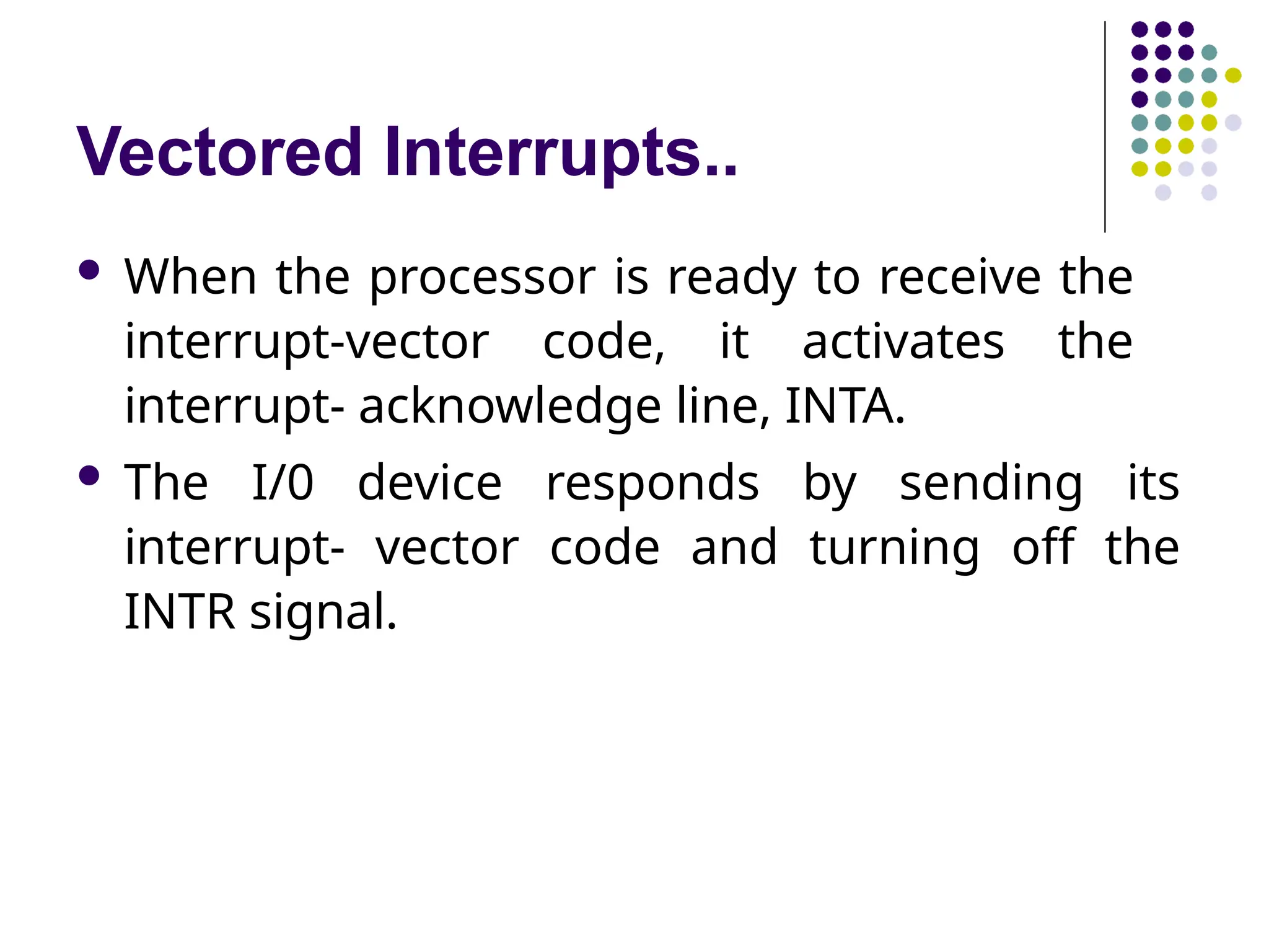 Vectored Interrupts..
 When the processor is ready to receive the
interrupt-vector code, it activates the
interrupt- acknowledge line, INTA.
 The I/0 device responds by sending its
interrupt- vector code and turning off the
INTR signal.
 