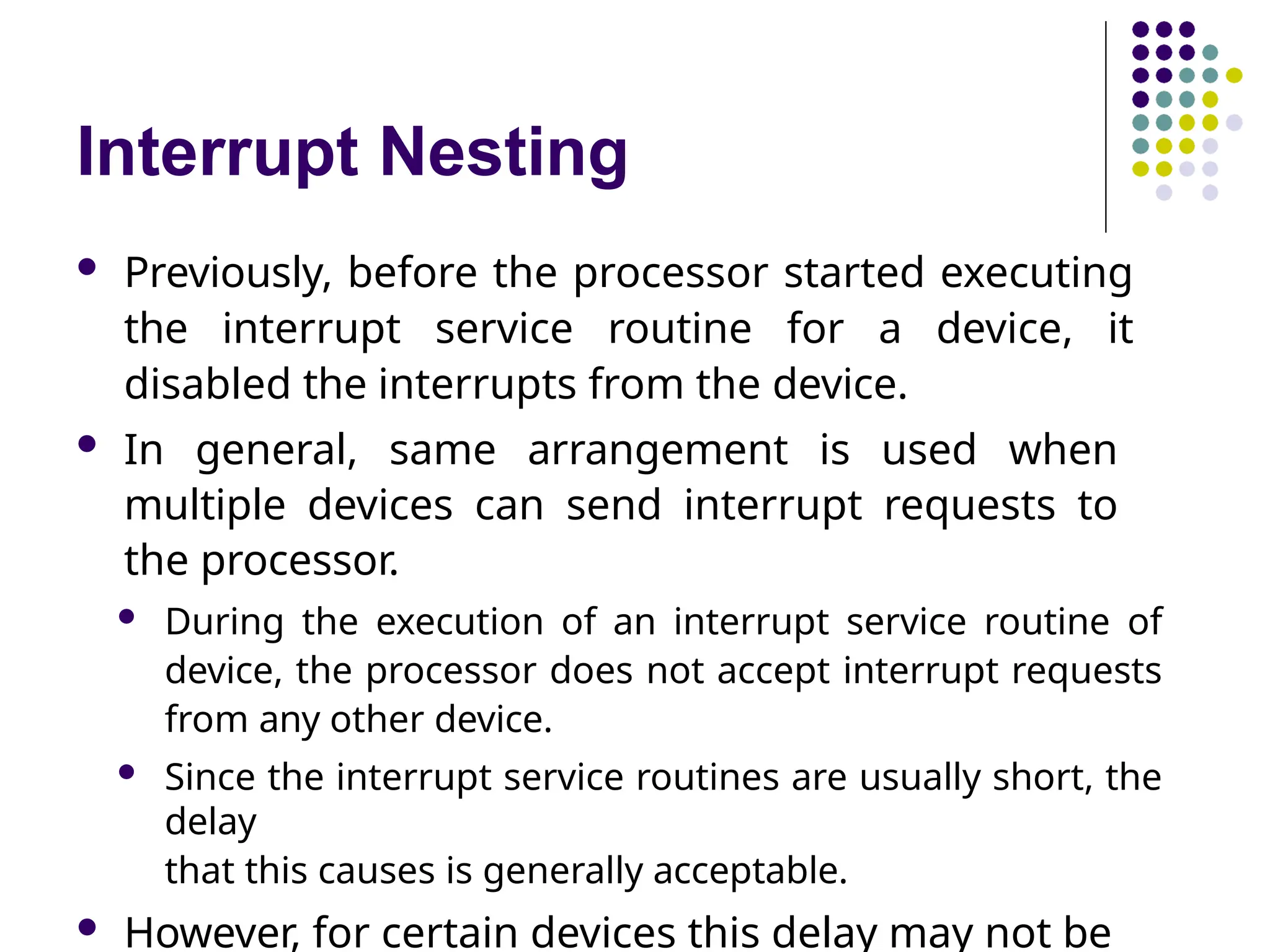 Interrupt Nesting
 Previously, before the processor started executing
the interrupt service routine for a device, it
disabled the interrupts from the device.
 In general, same arrangement is used when
multiple devices can send interrupt requests to
the processor.
 During the execution of an interrupt service routine of
device, the processor does not accept interrupt requests
from any other device.
 Since the interrupt service routines are usually short, the
delay
that this causes is generally acceptable.
 However, for certain devices this delay may not be
 