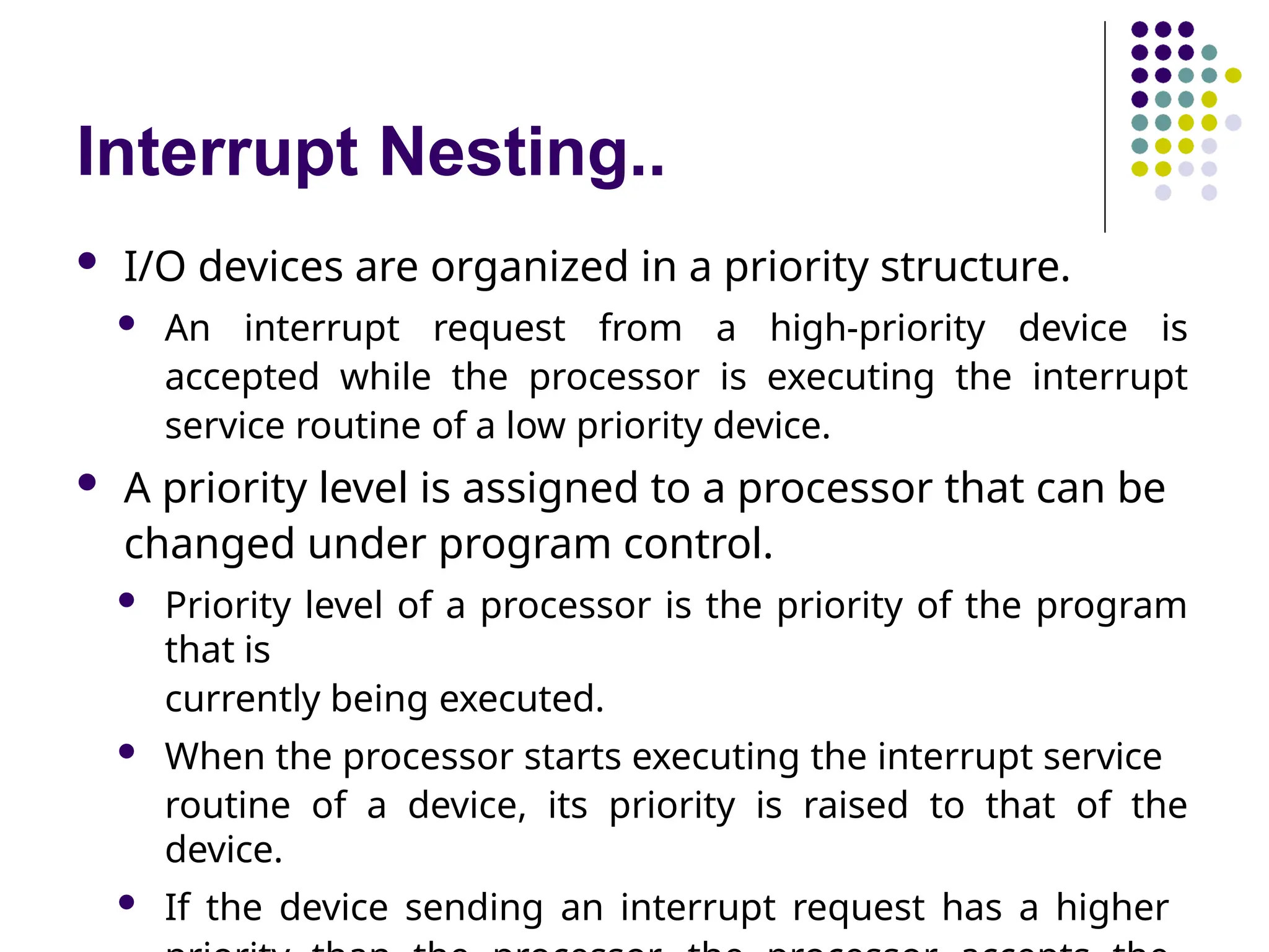 Interrupt Nesting..
 I/O devices are organized in a priority structure.
 An interrupt request from a high-priority device is
accepted while the processor is executing the interrupt
service routine of a low priority device.
 A priority level is assigned to a processor that can be
changed under program control.
 Priority level of a processor is the priority of the program
that is
currently being executed.
 When the processor starts executing the interrupt service
routine of a device, its priority is raised to that of the
device.
 If the device sending an interrupt request has a higher
 