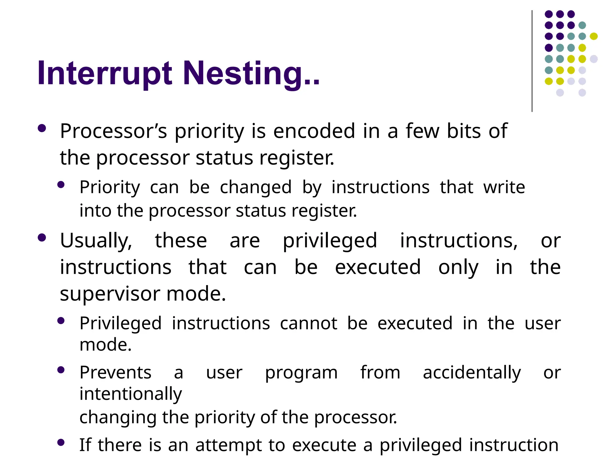 Interrupt Nesting..
 Processor’s priority is encoded in a few bits of
the processor status register.
 Priority can be changed by instructions that write
into the processor status register.
 Usually, these are privileged instructions, or
instructions that can be executed only in the
supervisor mode.
 Privileged instructions cannot be executed in the user
mode.
 Prevents a user program from accidentally or
intentionally
changing the priority of the processor.
 If there is an attempt to execute a privileged instruction
 
