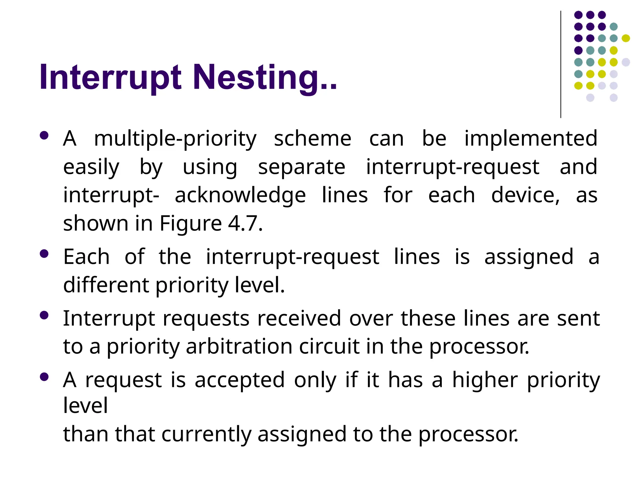 Interrupt Nesting..
 A multiple-priority scheme can be implemented
easily by using separate interrupt-request and
interrupt- acknowledge lines for each device, as
shown in Figure 4.7.
 Each of the interrupt-request lines is assigned a
different priority level.
 Interrupt requests received over these lines are sent
to a priority arbitration circuit in the processor.
 A request is accepted only if it has a higher priority
level
than that currently assigned to the processor.
 