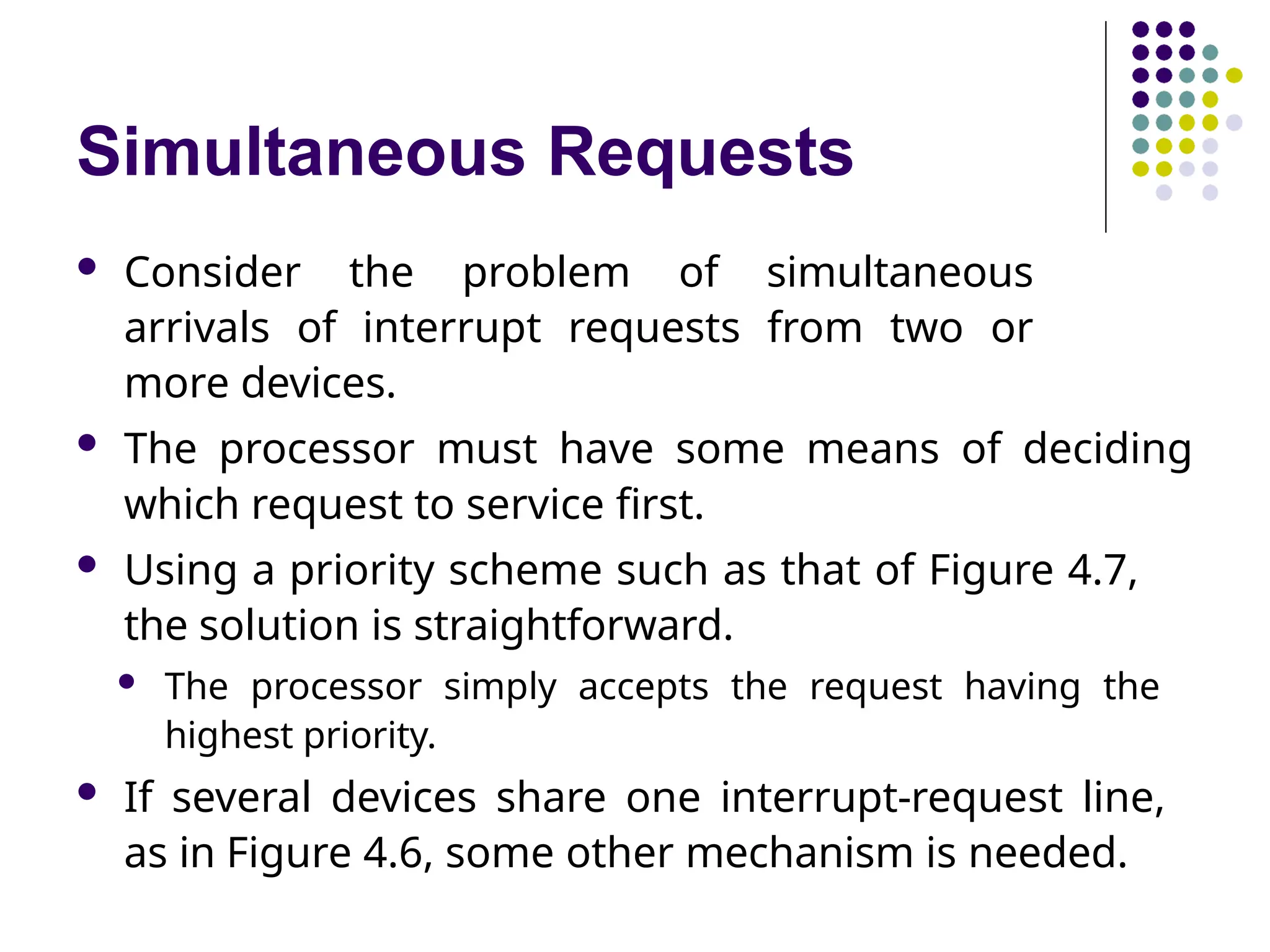 Simultaneous Requests
 Consider the problem of simultaneous
arrivals of interrupt requests from two or
more devices.
 The processor must have some means of deciding
which request to service first.
 Using a priority scheme such as that of Figure 4.7,
the solution is straightforward.
 The processor simply accepts the request having the
highest priority.
 If several devices share one interrupt-request line,
as in Figure 4.6, some other mechanism is needed.
 