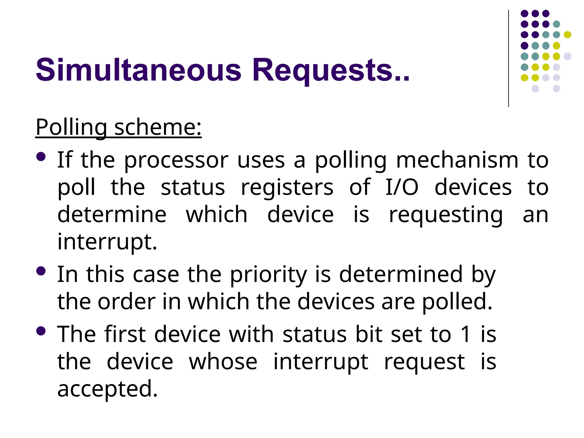 Simultaneous Requests..
Polling scheme:
 If the processor uses a polling mechanism to
poll the status registers of I/O devices to
determine which device is requesting an
interrupt.
 In this case the priority is determined by
the order in which the devices are polled.
 The first device with status bit set to 1 is
the device whose interrupt request is
accepted.
 