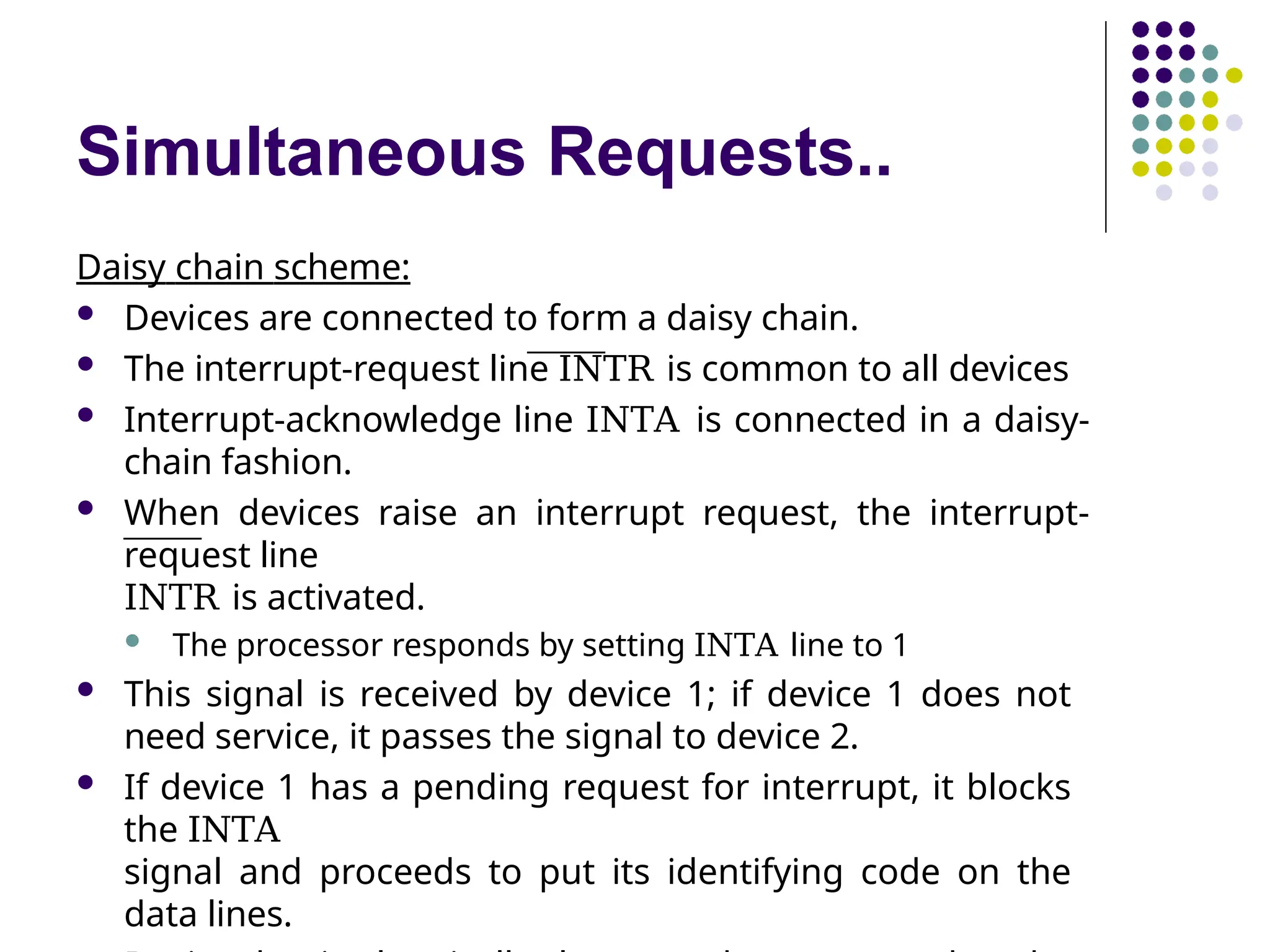 Simultaneous Requests..
Daisy chain scheme:
 Devices are connected to form a daisy chain.
 The interrupt-request line INTR is common to all devices
 Interrupt-acknowledge line INTA is connected in a daisy-
chain fashion.
 When devices raise an interrupt request, the interrupt-
request line
INTR is activated.
 The processor responds by setting INTA line to 1
 This signal is received by device 1; if device 1 does not
need service, it passes the signal to device 2.
 If device 1 has a pending request for interrupt, it blocks
the INTA
signal and proceeds to put its identifying code on the
data lines.
 