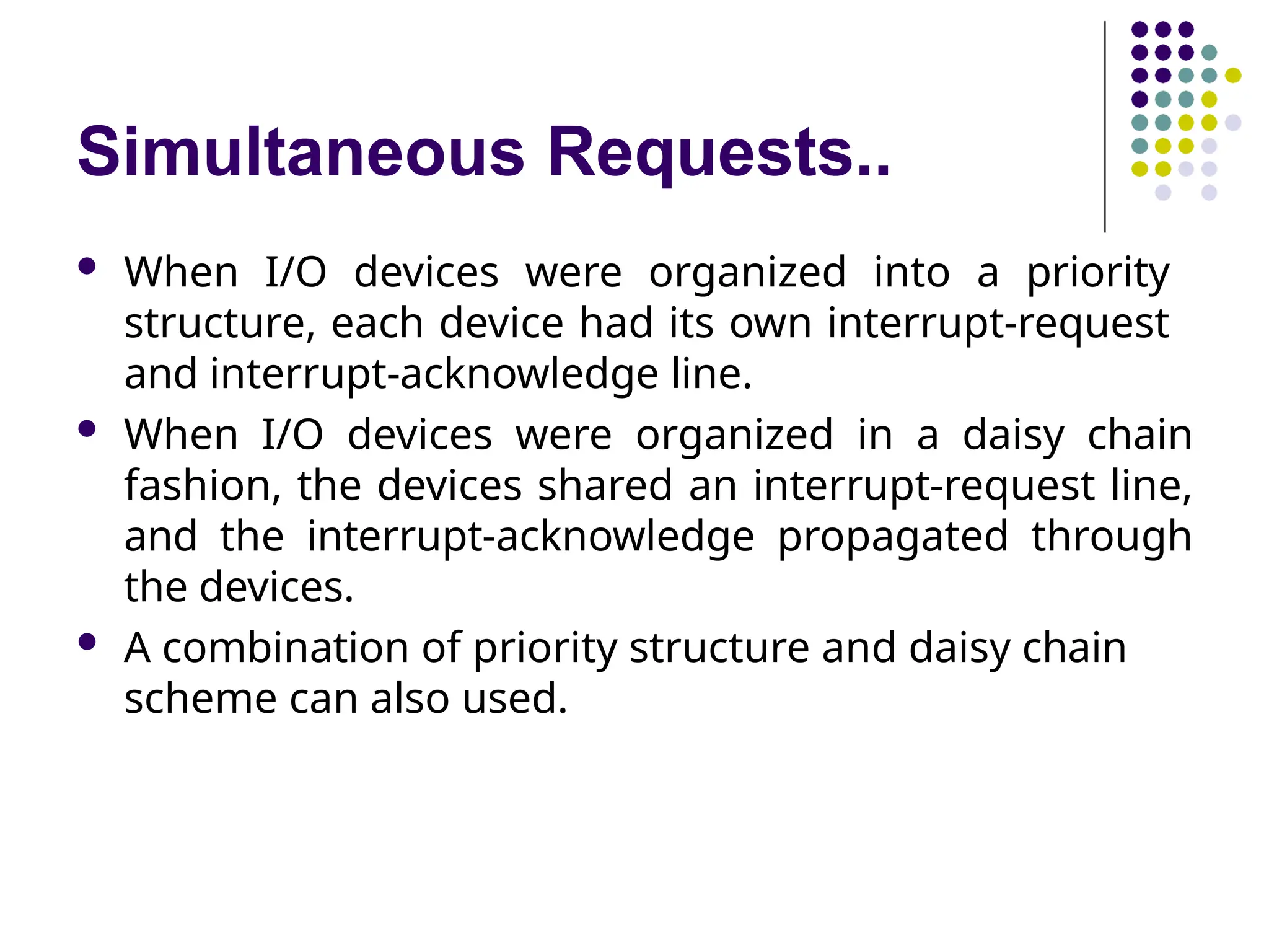 Simultaneous Requests..
 When I/O devices were organized into a priority
structure, each device had its own interrupt-request
and interrupt-acknowledge line.
 When I/O devices were organized in a daisy chain
fashion, the devices shared an interrupt-request line,
and the interrupt-acknowledge propagated through
the devices.
 A combination of priority structure and daisy chain
scheme can also used.
 