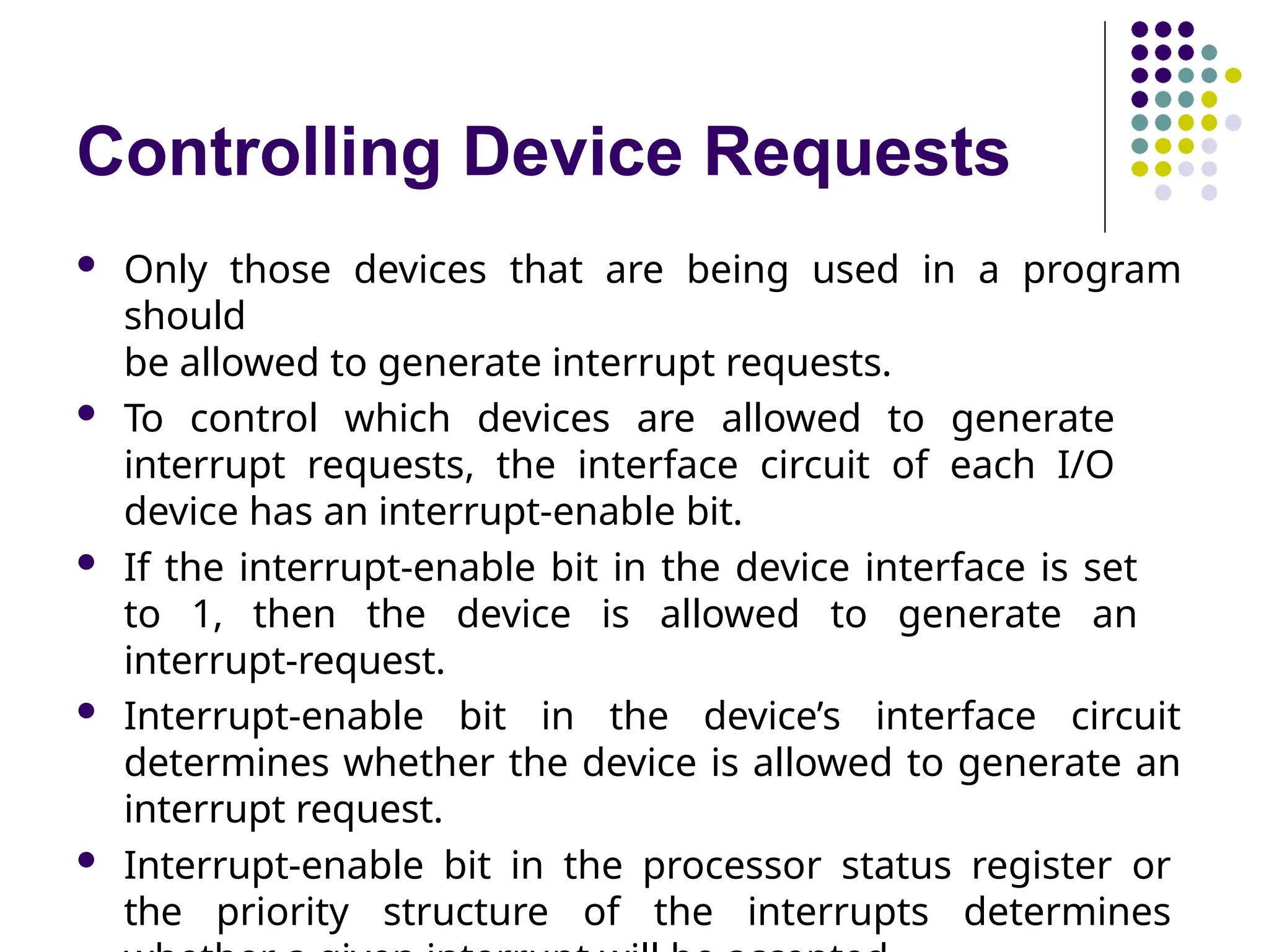 Controlling Device Requests
 Only those devices that are being used in a program
should
be allowed to generate interrupt requests.
 To control which devices are allowed to generate
interrupt requests, the interface circuit of each I/O
device has an interrupt-enable bit.
 If the interrupt-enable bit in the device interface is set
to 1, then the device is allowed to generate an
interrupt-request.
 Interrupt-enable bit in the device’s interface circuit
determines whether the device is allowed to generate an
interrupt request.
 Interrupt-enable bit in the processor status register or
the priority structure of the interrupts determines
 