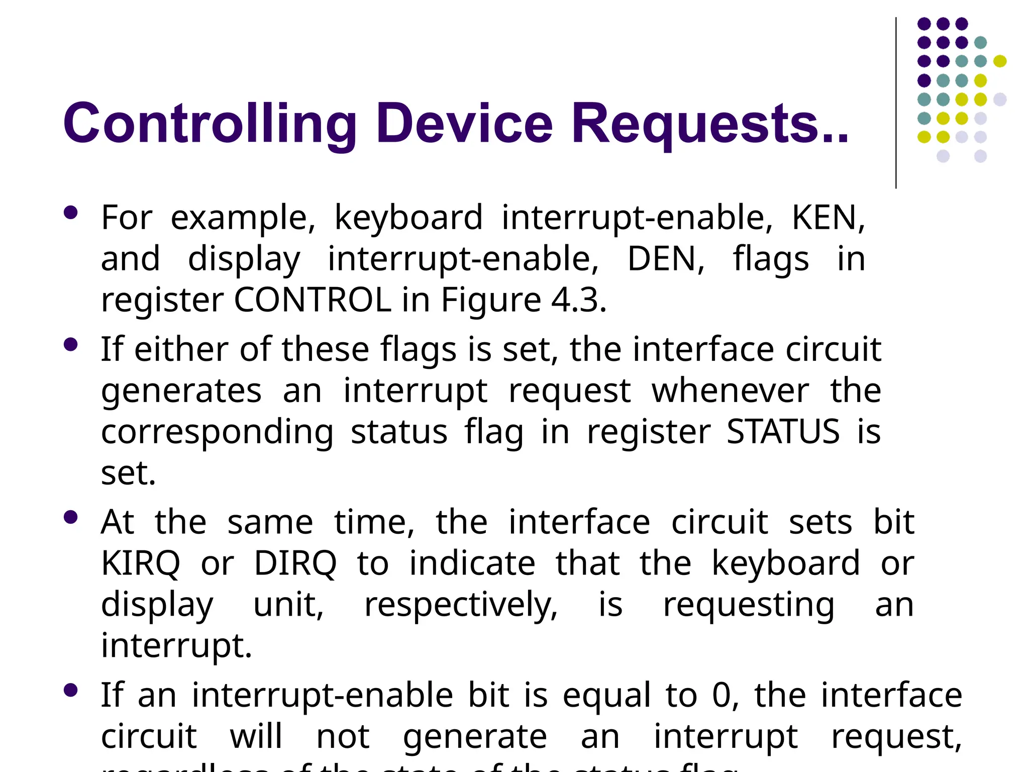 Controlling Device Requests..
 For example, keyboard interrupt-enable, KEN,
and display interrupt-enable, DEN, flags in
register CONTROL in Figure 4.3.
 If either of these flags is set, the interface circuit
generates an interrupt request whenever the
corresponding status flag in register STATUS is
set.
 At the same time, the interface circuit sets bit
KIRQ or DIRQ to indicate that the keyboard or
display unit, respectively, is requesting an
interrupt.
 If an interrupt-enable bit is equal to 0, the interface
circuit will not generate an interrupt request,
 