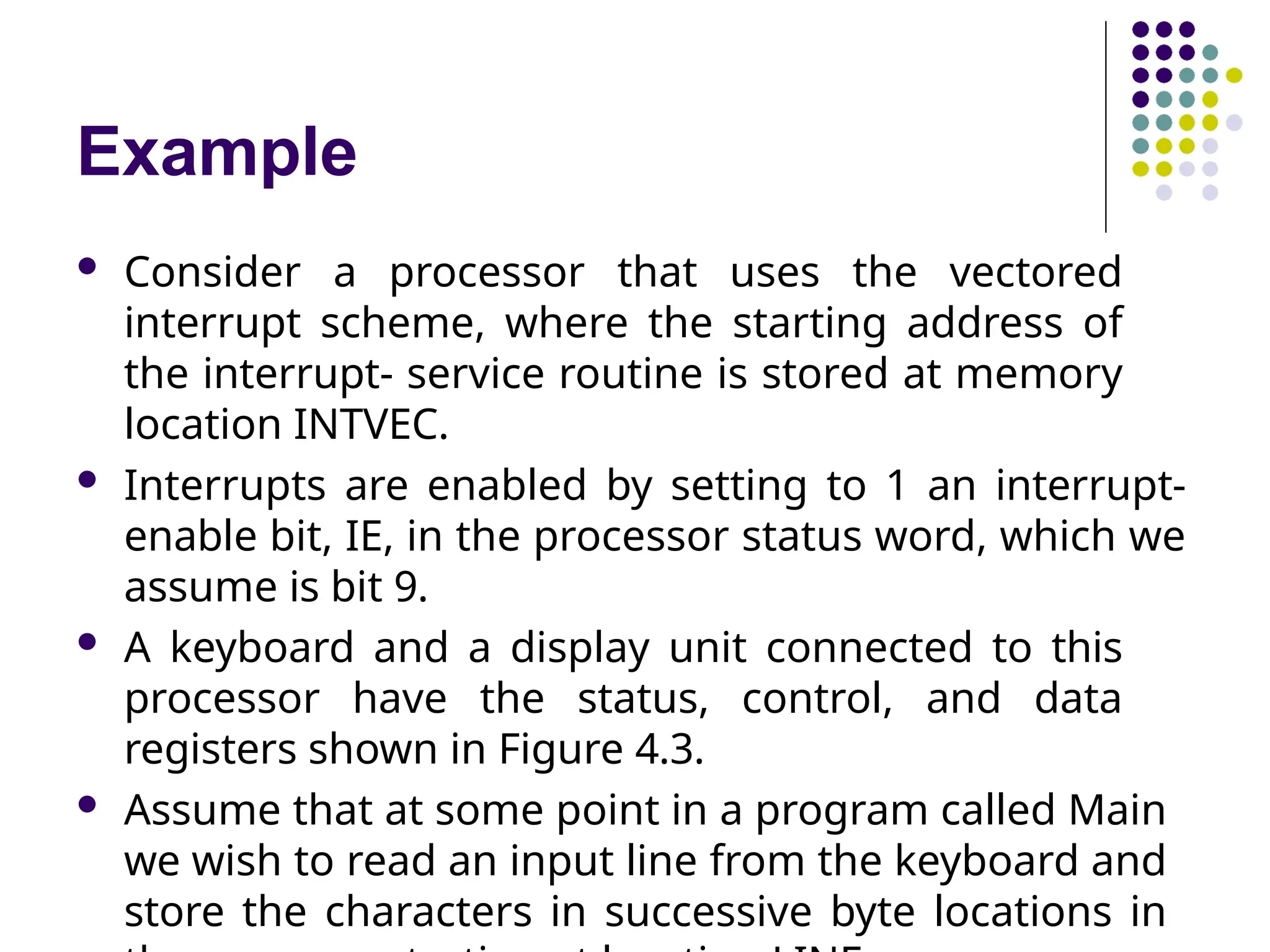 Example
 Consider a processor that uses the vectored
interrupt scheme, where the starting address of
the interrupt- service routine is stored at memory
location INTVEC.
 Interrupts are enabled by setting to 1 an interrupt-
enable bit, IE, in the processor status word, which we
assume is bit 9.
 A keyboard and a display unit connected to this
processor have the status, control, and data
registers shown in Figure 4.3.
 Assume that at some point in a program called Main
we wish to read an input line from the keyboard and
store the characters in successive byte locations in
 