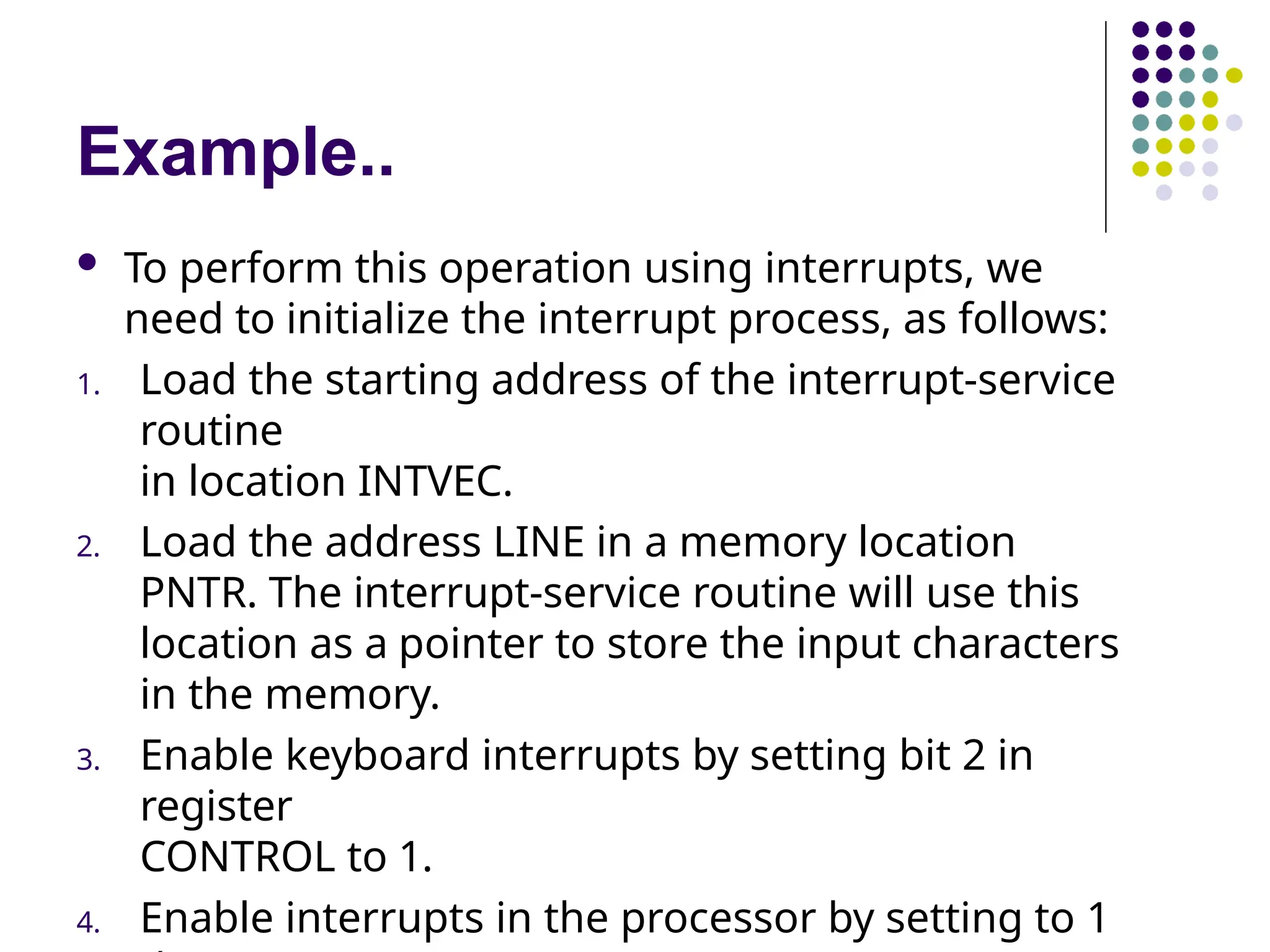 Example..
 To perform this operation using interrupts, we
need to initialize the interrupt process, as follows:
1. Load the starting address of the interrupt-service
routine
in location INTVEC.
2. Load the address LINE in a memory location
PNTR. The interrupt-service routine will use this
location as a pointer to store the input characters
in the memory.
3. Enable keyboard interrupts by setting bit 2 in
register
CONTROL to 1.
4. Enable interrupts in the processor by setting to 1
 