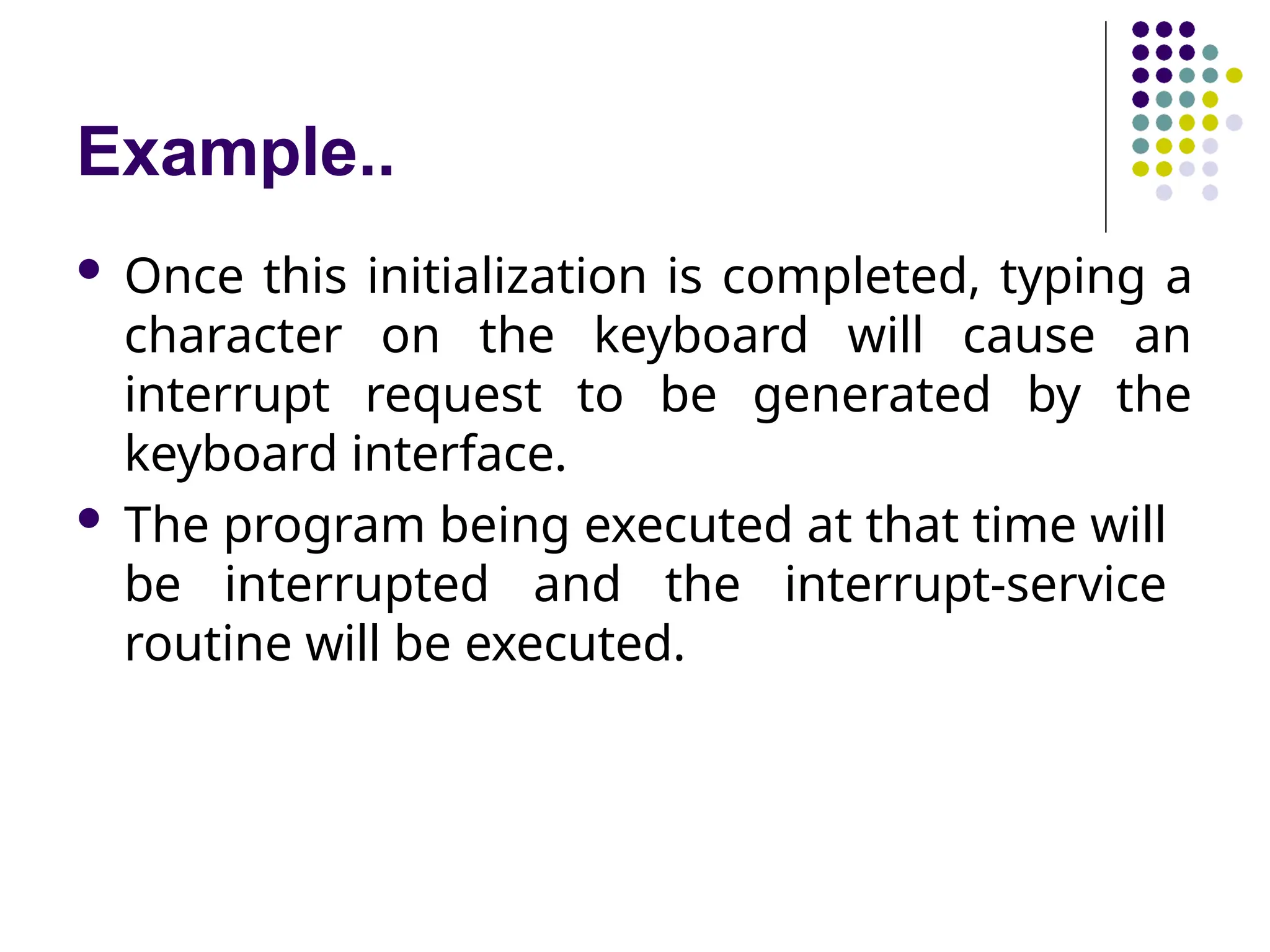 Example..
 Once this initialization is completed, typing a
character on the keyboard will cause an
interrupt request to be generated by the
keyboard interface.
 The program being executed at that time will
be interrupted and the interrupt-service
routine will be executed.
 
