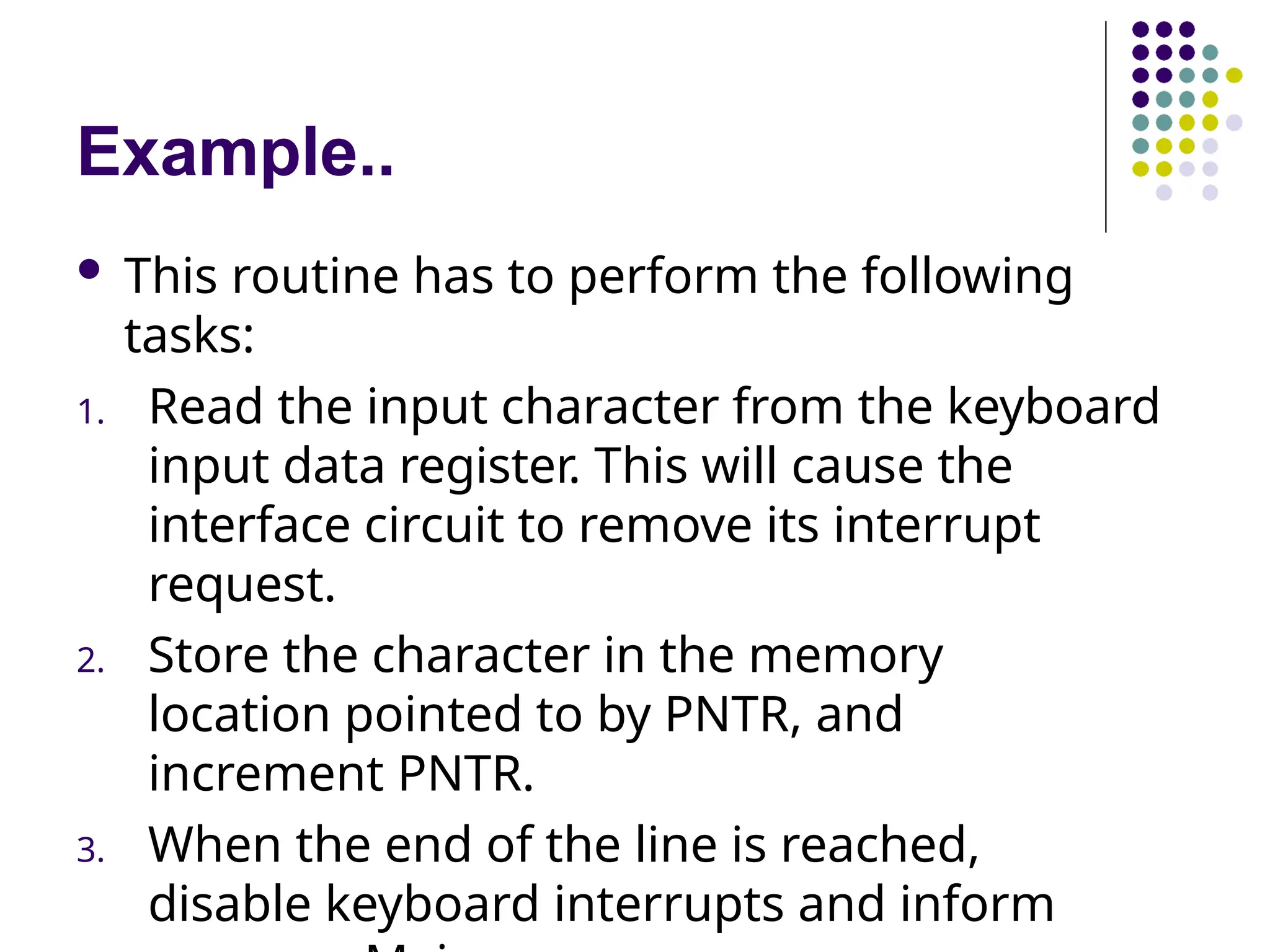 Example..
 This routine has to perform the following
tasks:
1. Read the input character from the keyboard
input data register. This will cause the
interface circuit to remove its interrupt
request.
2. Store the character in the memory
location pointed to by PNTR, and
increment PNTR.
3. When the end of the line is reached,
disable keyboard interrupts and inform
 