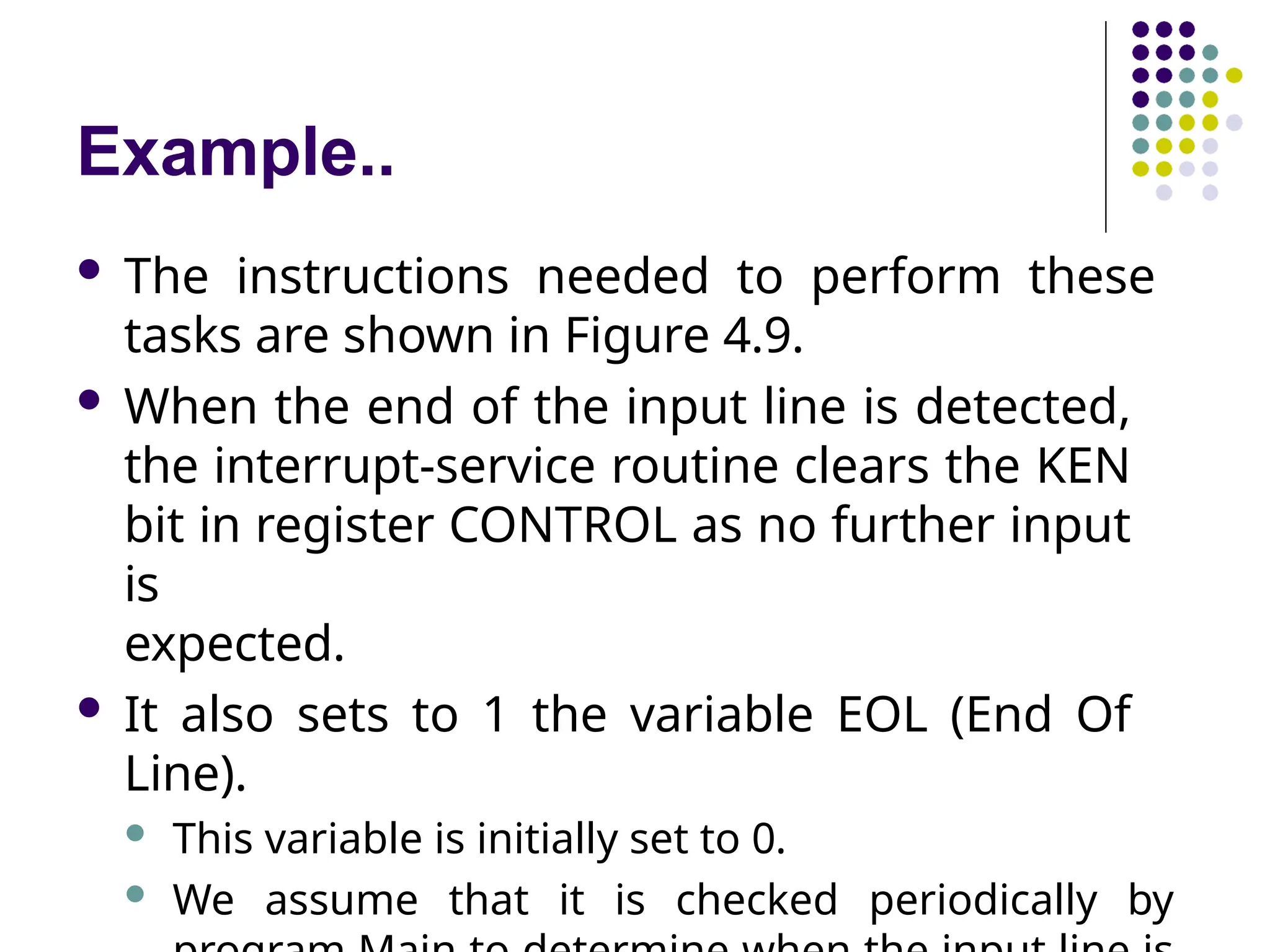 Example..
 The instructions needed to perform these
tasks are shown in Figure 4.9.
 When the end of the input line is detected,
the interrupt-service routine clears the KEN
bit in register CONTROL as no further input
is
expected.
 It also sets to 1 the variable EOL (End Of
Line).
 This variable is initially set to 0.
 We assume that it is checked periodically by
 