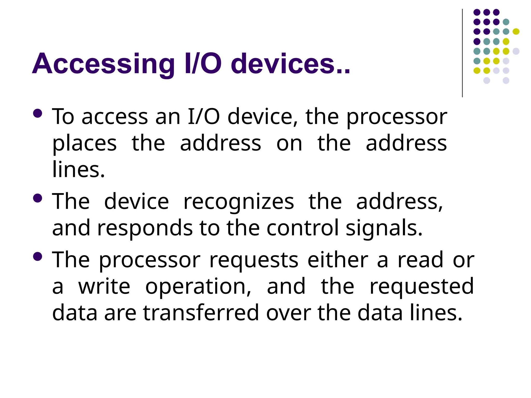 Accessing I/O devices..
 To access an I/O device, the processor
places the address on the address
lines.
 The device recognizes the address,
and responds to the control signals.
 The processor requests either a read or
a write operation, and the requested
data are transferred over the data lines.
 