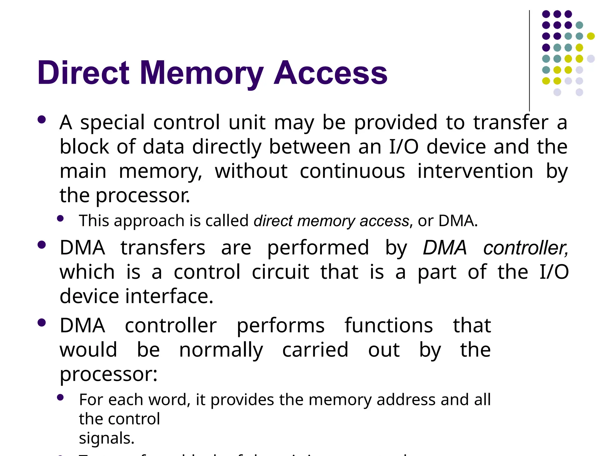 Direct Memory Access
 A special control unit may be provided to transfer a
block of data directly between an I/O device and the
main memory, without continuous intervention by
the processor.
 This approach is called direct memory access, or DMA.
 DMA transfers are performed by DMA controller,
which is a control circuit that is a part of the I/O
device interface.
 DMA controller performs functions that
would be normally carried out by the
processor:
 For each word, it provides the memory address and all
the control
signals.
 