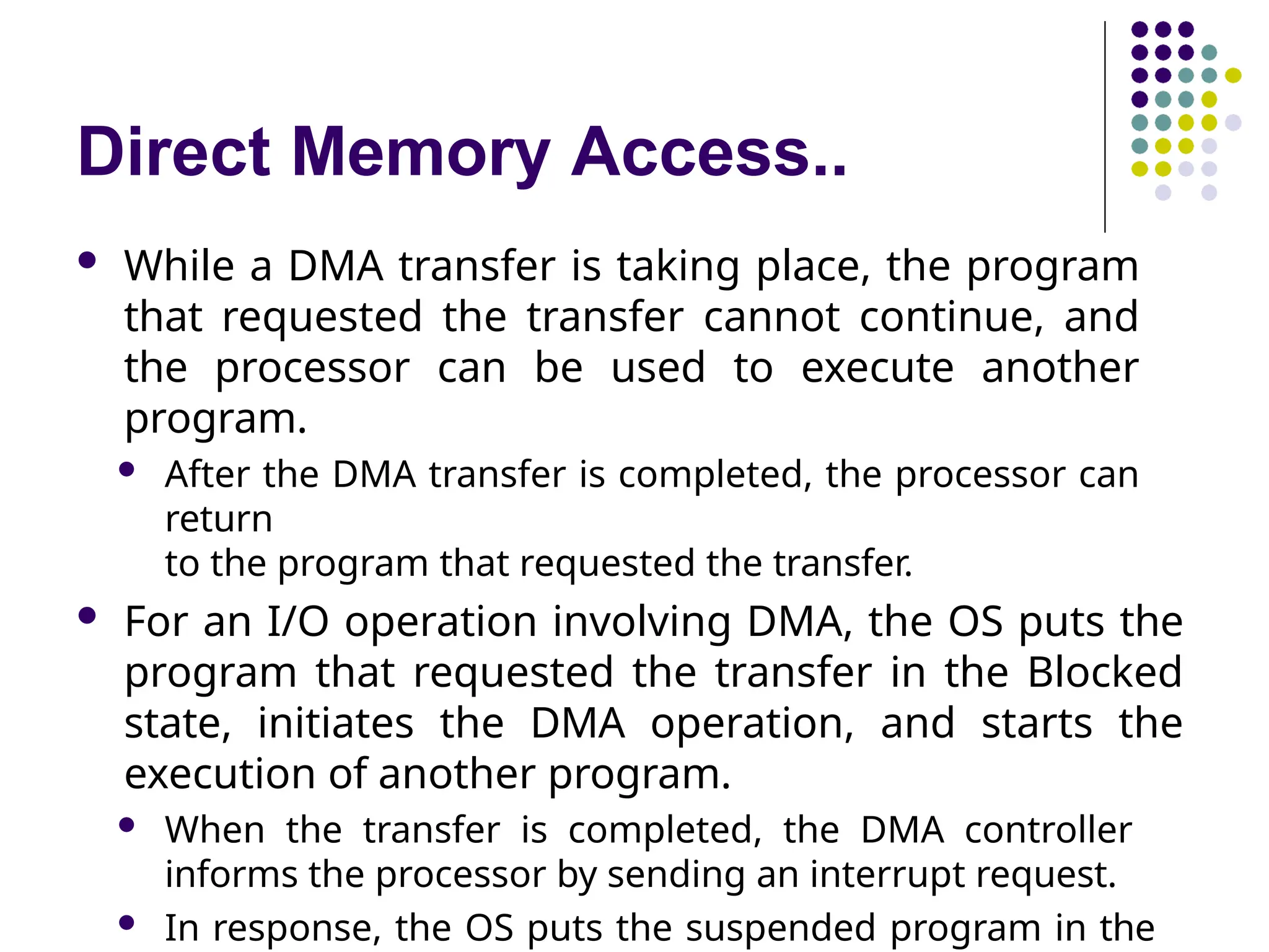 Direct Memory Access..
 While a DMA transfer is taking place, the program
that requested the transfer cannot continue, and
the processor can be used to execute another
program.
 After the DMA transfer is completed, the processor can
return
to the program that requested the transfer.
 For an I/O operation involving DMA, the OS puts the
program that requested the transfer in the Blocked
state, initiates the DMA operation, and starts the
execution of another program.
 When the transfer is completed, the DMA controller
informs the processor by sending an interrupt request.
 In response, the OS puts the suspended program in the
 