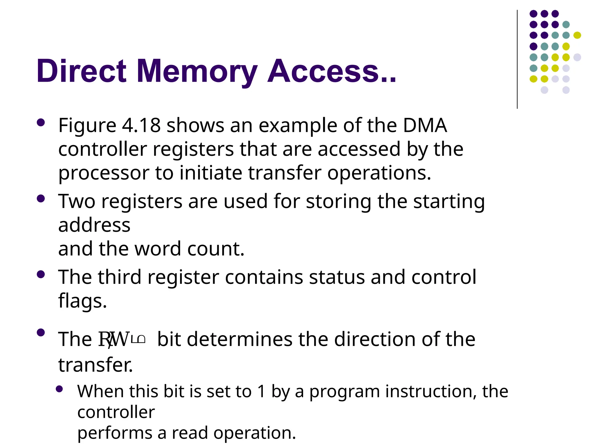 Direct Memory Access..
 Figure 4.18 shows an example of the DMA
controller registers that are accessed by the
processor to initiate transfer operations.
 Two registers are used for storing the starting
address
and the word count.
 The third register contains status and control
flags.

The R
/
Wഥ bit determines the direction of the
transfer.
 When this bit is set to 1 by a program instruction, the
controller
performs a read operation.
 